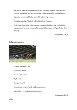 investment. A world championship event will encourage and allow for networking
between international investors and members of the Japanese horse racing industry.
•

Japan Cup has attracted Derby, Arc and Breeders’ Cup winners.

•

World Super Jockeys’ Series is held in Hanshin in December.

•

2010: Japan Association of International Racing and Stud Book was established in
replacement of Japan Association of International Racing and the Japan Racing Horse
Registry.
(Japanracing, 2013)

Nakayama racecourse

•

Home of the Arima Kinen

•

Established in 1920

•

Dirt and Turf courses

•

Right handed

•

Capacity 165,676

•

Located quite close to Narida and Haneda airports.

•

Surrounded by a good transportation system.
(Japanracing, 2013)

Aims

 