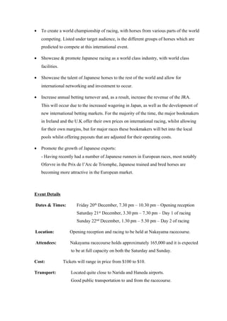 •

To create a world championship of racing, with horses from various parts of the world
competing. Listed under target audience, is the different groups of horses which are
predicted to compete at this international event.

•

Showcase & promote Japanese racing as a world class industry, with world class
facilities.

•

Showcase the talent of Japanese horses to the rest of the world and allow for
international networking and investment to occur.

•

Increase annual betting turnover and, as a result, increase the revenue of the JRA.
This will occur due to the increased wagering in Japan, as well as the development of
new international betting markets. For the majority of the time, the major bookmakers
in Ireland and the U.K offer their own prices on international racing, whilst allowing
for their own margins, but for major races these bookmakers will bet into the local
pools whilst offering payouts that are adjusted for their operating costs.

•

Promote the growth of Japanese exports:
- Having recently had a number of Japanese runners in European races, most notably
Ofervre in the Prix de l’Arc de Triomphe, Japanese trained and bred horses are
becoming more attractive in the European market.

Event Details
Dates & Times:

Friday 20th December, 7.30 pm – 10.30 pm – Opening reception
Saturday 21st December, 3.30 pm – 7.30 pm – Day 1 of racing
Sunday 22nd December, 1.30 pm – 5.30 pm – Day 2 of racing

Location:

Opening reception and racing to be held at Nakayama racecourse.

Attendees:

Nakayama racecourse holds approximately 165,000 and it is expected
to be at full capacity on both the Saturday and Sunday.

Cost:
Transport:

Tickets will range in price from $100 to $10.
Located quite close to Narida and Haneda airports.
Good public transportation to and from the racecourse.

 