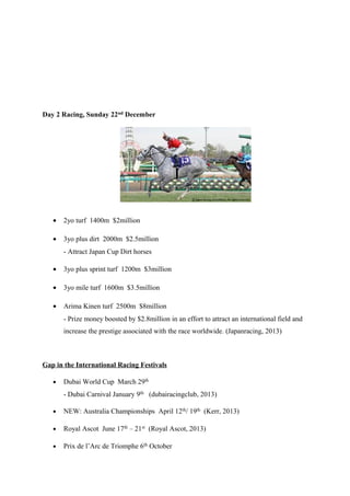 Day 2 Racing, Sunday 22nd December

•

2yo turf 1400m $2million

•

3yo plus dirt 2000m $2.5million
- Attract Japan Cup Dirt horses

•

3yo plus sprint turf 1200m $3million

•

3yo mile turf 1600m $3.5million

•

Arima Kinen turf 2500m $8million
- Prize money boosted by $2.8million in an effort to attract an international field and
increase the prestige associated with the race worldwide. (Japanracing, 2013)

Gap in the International Racing Festivals
•

Dubai World Cup March 29th
- Dubai Carnival January 9th (dubairacingclub, 2013)

•

NEW: Australia Championships April 12th/ 19th (Kerr, 2013)

•

Royal Ascot June 17th – 21st (Royal Ascot, 2013)

•

Prix de l’Arc de Triomphe 6th October

 