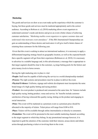 Marketing
The goods and services on show at an event make up the experience which the customer is
buying, but these goods and services must be marketed appropriately and to the correct
audience. According to Robison et. al, (2010) marketing allows event organisers to
understand customer’s needs and desires and gives an event a better chance of achieving
customer satisfaction, “Marketing enables event organizers to capture customer data and
understand what motivates event attendance”. If the JRA International Championship can
gain an understanding of these desires and motivators it will give itself a better chance of
retaining these customers for the following year.
Given that this event is seeking to attract an international audience, it is necessary to apply a
differentiated targeting strategy based on geographic location, as well as the expected benefit
that a specific segment will get from their experience (Robinson et. al, 2010). It is necessary
to advertise in a suitable language and, in this advertisement, a message that is appropriate to
that target segment should be clear to the customer, e.g large betting pools for the bettors and
prize money levels to horse owners.
Having the right marketing mix in place is vital:
-People: Staff must be capable of delivering the service to a world championship standard.
-Process: The right systems and procedures must be in place to deliver the event.
-Physical Evidence: Uniforms, signage and website development must incorporate the same
brand image of a high quality betting and racing product.
-Product: An event product is produced and consumed at the same time. Its’ features include
high quality racing, betting product, venue and service. Its’ benefits include customer
satisfaction of having witnessed this quality racing, betting on the product and engaging in
social interaction.
-Price: This event will be marketed as a premium event so a premium price should be
allocated to the majority of tickets. Ticket prices will range from $100 to $10.
-Place: Tickets will be available through online intermediaries or directly to consumers.
-Promotion: The event will be promoted in the most suitable marketing channels according
to the target segment to which they belong. In any promotional message however, it is
important to grab the attention of the customer, hold their interest, arouse desire and obtain
action through purchasing a ticket or involving them in the event.

 