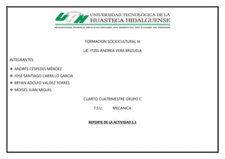 FORMACION SOCIOCULTURAL III
LIC. ITZEL ANDREA VERA BRIZUELA
INTEGRANTES:
 ANDRÉS CÉSPEDES MÉNDEZ
 JOSE SANTIAGO CARRILLO GARCIA
 BRYAN ADOLFO VALDEZ TORRES
 MOISES JUAN MIGUEL
CUARTO CUATRIMESTRE GRUPO C
T.S.U. MECANICA
REPORTE DE LA ACTIVIDAD 2.1
 