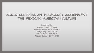 SOCIO-CULTURAL ANTHROPOLOGY ASSIGNMENT
THE MEXICAN-AMERICAN CULTURE
Submitted By:
Abhijeet- BD/19/3039
Abhishek Patil- BFT/19/N975
Aditya Raj – BFT/19/48
Arsheen Kaur- BFT/19/47
Nishant Kumar- BFT/19/84
 