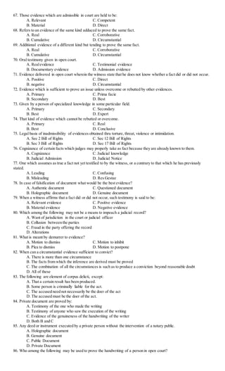 67. Those evidence which are admissible in court are held to be:
A. Relevant C. Competent
B. Material D. Direct
68. Refers to an evidence of the same kind adduced to prove the same fact.
A. Real C. Corroborative
B. Cumulative D. Circumstantial
69. Additional evidence of a different kind but tending to prove the same fact.
A. Real C. Corroborative
B. Cumulative D. Circumstantial
70. Oral testimony given in open court.
A. Realevidence C. Testimonial evidence
B. Documentary evidence D. Admission evidence
71. Evidence delivered in open court wherein the witness state that he does not know whether a fact did or did not occur.
A. Positive C. Direct
B. negative D. Circumstantial
72. Evidence which is sufficient to prove an issue unless overcome or rebutted by other evidences.
A. Primary C. Prima facie
B. Secondary D. Best
73. Given by a person of specialized knowledge in some particular field.
A. Primary C. Secondary
B. Best D. Expert
74. That kind of evidence which cannot be rebutted or overcome.
A. Primary C. Real
B. Best D. Conclusive
75. Legal basis of inadmissibility of evidences obtained thru torture, threat, violence or intimidation.
A. Sec 2 Bill of Rights C. Sec 12 Bill of Rights
B. Sec 3 Bill of Rights D. Sec 17 Bill of Rights
76. Cognizance of certain facts which judges may properly take as fact because they are already known to them.
A. Cognizance C. Judicial knowledge
B. Judicial Admission D. Judicial Notice
77. One which assumes as true a fact not yet testified to by the witness, or a contrary to that which he has previously
stated.
A. Leading C. Confusing
B. Misleading D. Res Gestae
78. In case of falsification of document what would be the best evidence?
A. Authentic document C. Questioned document
B. Holographic document D. Genuine document
79. When a witness affirms that a fact did or did not occur, such testimony is said to be:
A. Relevant evidence C. Positive evidence
B. Material evidence D. Negative evidence
80. Which among the following may not be a means to impeach a judicial record?
A. Want of jurisdiction in the court or judicial officer
B. Collusion between the parties
C. Fraud in the party offering the record
D. Alterations
81. What is meant by demurrer to evidence?
A. Motion to dismiss C. Motion to inhibit
B. Plea to dismiss D. Motion to postpone
82. When can a circumstantial evidence sufficient to convict?
A. There is more than one circumstance
B. The facts from which the inference are derived must be proved
C. The combination of all the circumstances is such as to produce a conviction beyond reasonable doubt
D. All of these
83. The following are element of corpus delicti, except:
A. That a certain result has been produced.
B. Some person is criminally liable for the act.
C. The accused need not necessarily be the doer of the act
D. The accused must be the doer of the act.
84. Private document are proved by:
A. Testimony of the one who made the writing
B. Testimony of anyone who saw the execution of the writing
C. Evidence of the genuineness of the handwriting of the writer
D. Both B and C
85. Any deed or instrument executed by a private person without the intervention of a notary public.
A. Holographic document
B. Genuine document
C. Public Document
D. Private Document
86. Who among the following may be used to prove the handwriting of a person in open court?
 
