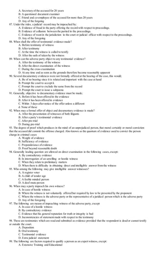 A. Secretary of the accused for 20 years
B. A questioned document examiner
C. Friend and co-employee of the accused for more than 20 years
D. Any of the forgoing
87. Under the rules, a judicial record may be impeached by:
A. Evidence of fraud in the party offering the record with respect to proceedings.
B. Evidence of collusion between the partied in the proceedings.
C. Evidence of want in the jurisdiction in the court or judicial officer with respect to the proceedings.
D. Any of the foregoing
88. When shall the offer of testimonial evidence made?
A. Before testimony of witness
B. After testimony
C. At the time the witness is called to testify
D. After the oath of taken by the witness
89. When can the adverse party object to any testimonial evidence?
A. After the testimony of the witness
B. After the direct examination of the witness
C. During the cross examination
D. At any time and as soon as the grounds therefore become reasonably apparent
90. Several documentary evidences were not formally offered at the hearing of the case,this would;
A. Be of no bearing since it is related and important with the case at hand
B. Prompt the court to accept it.
C. Prompt the court to exclude the same from the record
D. Prompt the court to issue a subpoena
91. Generally, objective to documentary evidence must be made;
A. Before it has been offered in the evidence
B. After it has been offered in evidence
C. Within 3 days after notice of the offer unless a different
d. None of these
92. When may a formal offer of object and documentary evidence is made?
A. After the presentation of witnesses of both litigants
B. After a party’s testimonial evidence
C. After pre-trial
D. During pre-trial
93. The degree of proof which produces in the mind of an unprejudiced person, that moral certainly or moral conviction
that the accused did commit the offense charged. Also known as the quantum of evidence used to convict the person
charge in criminal cases
A. Weight of evidence
B. Sufficiency of evidence
C. Preponderance of evidence
D. Proof beyond reasonable doubt
94. Generally leading question are allowed on direct examination in the following cases,except:
A. By contradictory evidence
B. In interrogation of an unwilling or hostile witness
C. When they relate to preliminary matters
D. When there is difficulty in obtaining direct and intelligible answer from the witness
95. Who among the following may give intelligible answer witnesses?
A. A register voter
B. A child of tender age
C. A feeble minded person
D. A deaf-mute person
96. When may a party impeach his own witness?
A. In case of hostile witness
B. Where the witness is not voluntarily offered but required by law to be presented by the proponent
C. Where the witness is the adverse party or the representative of a juridical person which is the adverse party
D. Any of the foregoing
97. The following are means of impeaching witness of the adverse party, except
A. In case of a hostile witness
B. By contradictory evidence
C. Evidence that his general reputation for truth or integrity is bad
D. Inconsistencies of statement made with respect to the testimony
98. These are testimonies which are read and submitted as evidence provided that the respondent is dead or cannot testify
or outside the court.
A. Deposition
B. Oral testimony
C. Testimonial evidence
D. Extra judicial statement
99. The following are factors required to qualify a person as an expert witness, except:
A. Extensive Training and Educational
 