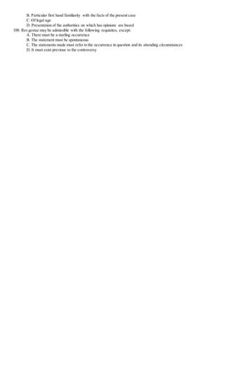 B. Particular first hand familiarity with the facts of the present case
C. Of legal age
D. Presentation of the authorities on which has opinions are based
100. Res gestae may be admissible with the following requisites, except:
A. There must be a starling occurrence
B. The statement must be spontaneous
C. The statements made must refer to the occurrence in question and its attending circumstances
D. It must exist previous to the controversy
 