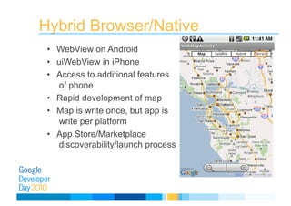 Hybrid Browser/Native
•  WebView on Android
•  uiWebView in iPhone
•  Access to additional features
of phone
•  Rapid development of map
•  Map is write once, but app is
write per platform
•  App Store/Marketplace
discoverability/launch process
 