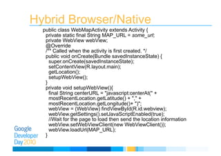 Hybrid Browser/Native
public class WebMapActivity extends Activity {
private static final String MAP_URL = some_url;
private WebView webView;
@Override
/** Called when the activity is first created. */
public void onCreate(Bundle savedInstanceState) {
super.onCreate(savedInstanceState);
setContentView(R.layout.main);
getLocation();
setupWebView();
}
private void setupWebView(){
final String centerURL = "javascript:centerAt(" +
mostRecentLocation.getLatitude() + "," +
mostRecentLocation.getLongitude()+ ")";
webView = (WebView) findViewById(R.id.webview);
webView.getSettings().setJavaScriptEnabled(true);
//Wait for the page to load then send the location information
webView.setWebViewClient(new WebViewClient());
webView.loadUrl(MAP_URL);
}
 