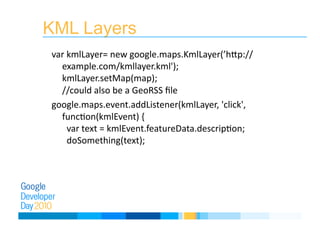 KML Layers
var kmlLayer= new google.maps.KmlLayer(’hLp://
example.com/kmllayer.kml'); 
kmlLayer.setMap(map);  
//could also be a GeoRSS ﬁle 
google.maps.event.addListener(kmlLayer, 'click', 
funcEon(kmlEvent) { 
  var text = kmlEvent.featureData.descripEon; 
  doSomething(text); 
 