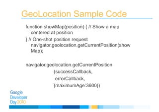 GeoLocation Sample Code
function showMap(position) { // Show a map
centered at position
} // One-shot position request
navigator.geolocation.getCurrentPosition(show
Map);
navigator.geolocation.getCurrentPosition
(successCallback,
errorCallback,
{maximumAge:3600})
 