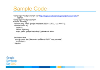 Sample Code
<script type="text/javascript" src="http://maps.google.com/maps/api/js?sensor=false">
</script> 
<script type="text/javascript"> 
function initialize() { 
var myLatlng = new google.maps.LatLng(37.422032,-122.084511); 
var myOptions = {  
zoom: 8, 
center: myLatlng, 
mapTypeId: google.maps.MapTypeId.ROADMAP  
} 
var map = new  
google.maps.Map(document.getElementById("map_canvas"), 
myOptions);  
}</script>
 