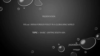 PRESENTATION
POL226 : INDIAS FOREIGN POLICY IN A GLOBALISING WORLD
TOPIC– SAARC : UNITING SOUTH ASIA
JAGADEESHS
12105440
 
