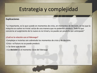 Estrategia y complejidadEl mundo es complejo, y la complejidad requiere un pensamiento específico“El dominio de la acción es muy aleatorio, muy incierto. Nos impone una conciencia muy aguda de los elementos aleatorios, las derivas, las bifurcaciones, y nos impone la reflexión sobre la complejidad misma”. “Lo importante, es lo que sucede en momentos de crisis, en momentos de decisión, en los que la máquina se vuelve no trivial: actúa de una manera que no podemos predecir. Todo lo que concierne al surgimiento de lo nuevo es no trivial y no puede ser predicho por anticipado”“La palabra estrategia se opone a la palabra programa. Para las secuencias que se sitúan en un ambiente estable, conviene utilizar programas. El programa no obliga a estar vigilante. No obliga a innovar. [...]  Si surge un problema inesperado, hace falta decidir si hay que cambiar el estrategias”.Edgar Morin, Introducción al pensamiento complejo (2000)