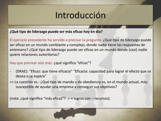 Pero la autoridad es una cosa del pasado. Hoy en día no hay reconocimiento de la autoridad por parte de los seguidores, y tampoco los líderes asumen su posición de autoridad (sesión 3).=> ¿qué ha cambiado? ¿qué tipo de liderazgo puede ser más eficaz hoy?