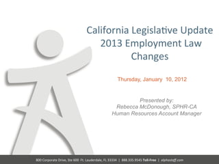 California	
  Legisla@ve	
  Update	
  	
  
                                                        	
  2013	
  Employment	
  Law	
  
                                                                     Changes	
  
                                                                                       Thursday, January 10, 2012


                                                                                          Presented by:
                                                                                  Rebecca McDonough, SPHR-CA
                                                                                 Human Resources Account Manager




800	
  Corporate	
  Drive,	
  Ste	
  600	
  	
  Ft.	
  Lauderdale,	
  FL	
  33334	
  	
  |	
  	
  888.335.9545	
  Toll-­‐Free	
  	
  |	
  	
  alphastaﬀ.com	
  
 