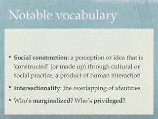 Notable vocabulary
 Social construction: a perception or idea that is
'constructed’ (or made up) through cultural or
social practice; a product of human interaction
 Intersectionality: the overlapping of identities
 Who’s marginalized? Who’s privileged?
 