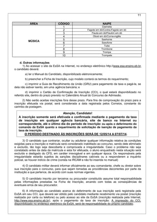 11
ÁREA CÓDIGO NAIPE
MÚSICA
1 Clarineta
2 Fagote em dó/Contra-Fagote em dó
3 Flauta em dó/Flautim em dó
4 Oboé em dó/Corne-inglês
5 Saxhorne
6 Saxofone
7 Tuba
8 Trombone
9 Trompa
10 Trompete
d. Outras informações
1) Ao acessar o site da EsSA na Internet, no endereço eletrônico http://www.esa.ensino.eb.br,
o candidato deverá:
a) ler o Manual do Candidato, disponibilizado eletronicamente;
b) preencher a Ficha de Inscrição, cujo modelo conterá os termos do requerimento;
c) imprimir a Guia de Recolhimento da União (GRU) para pagamento da taxa e pagá-la, se
dela não estiver isento, em uma agência bancária; e
d) imprimir o Cartão de Confirmação de Inscrição (CCI), o qual estará disponibilizado no
referido site, dentro do prazo previsto no Calendário Anual do Concurso de Admissão.
2) Não serão aceitas inscrições fora desse prazo. Para fins de comprovação do prazo para a
inscrição efetuada via postal, será considerada a data registrada pelos Correios, constante do
carimbo de postagem.
Atenção, Candidato!
A inscrição somente será efetivada e confirmada mediante o pagamento da taxa
de inscrição em qualquer agência bancária, site de banco na Internet ou
correspondente, até o último dia do período de inscrição ou após o deferimento do
comando da EsSA quanto a requerimento de solicitação de isenção de pagamento da
taxa de inscrição.
O PERÍODO DESTINADO ÀS INSCRIÇÕES SERÁ DE 12/05/14 A 07/07/14.
3) O candidato que contrariar, ocultar ou adulterar qualquer informação relativa às condições
exigidas para a inscrição e matrícula será considerado inabilitado ao concurso, sendo dele eliminado
e excluído, tão logo seja descoberta e comprovada a irregularidade. Caso o problema não seja
constatado antes da data da matrícula e esta for efetuada, o aluno enquadrado nesta situação será
excluído e desligado do CFS, em caráter irrevogável e em qualquer época. Os responsáveis pela
irregularidade estarão sujeitos às sanções disciplinares cabíveis ou a responderem a inquérito
policial, se houver indício de crime (consta na IRCAM e não foi inserida no manual)
4) O candidato militar deverá informar oficialmente ao seu comandante, chefe ou diretor sobre
sua inscrição para o concurso, para que sejam tomadas as providências decorrentes por parte da
instituição a que pertence, de acordo com suas normas vigentes.
5) O candidato inscrito por terceiros ou procurador constituído assume total responsabilidade
pelas informações prestadas na Ficha de Inscrição, arcando com todas as conseqüências de
eventuais erros de seu procurador.
6) A informação ao candidato acerca do deferimento de sua inscrição será registrada pela
EsSA em seu CCI, que deverá ser obtido pelo candidato mediante recebimento via postal (inscrição
realizada por carta ou telefone) ou pelo acesso ao site da EsSA (inscrição realizada pela Internet,
http://www.esa.ensino.eb.br), após o pagamento da taxa de inscrição. A impressão do CCI,
disponibilizado no endereço eletrônico da EsSA, será de responsabilidade do próprio candidato.
 