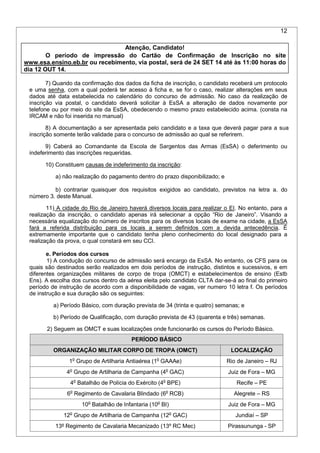 12
7) Quando da confirmação dos dados da ficha de inscrição, o candidato receberá um protocolo
e uma senha, com a qual poderá ter acesso à ficha e, se for o caso, realizar alterações em seus
dados até data estabelecida no calendário do concurso de admissão. No caso da realização de
inscrição via postal, o candidato deverá solicitar à EsSA a alteração de dados novamente por
telefone ou por meio do site da EsSA, obedecendo o mesmo prazo estabelecido acima. (consta na
IRCAM e não foi inserida no manual)
8) A documentação a ser apresentada pelo candidato e a taxa que deverá pagar para a sua
inscrição somente terão validade para o concurso de admissão ao qual se referirem.
9) Caberá ao Comandante da Escola de Sargentos das Armas (EsSA) o deferimento ou
indeferimento das inscrições requeridas.
10) Constituem causas de indeferimento da inscrição:
a) não realização do pagamento dentro do prazo disponibilizado; e
b) contrariar quaisquer dos requisitos exigidos ao candidato, previstos na letra a. do
número 3. deste Manual.
11) A cidade do Rio de Janeiro haverá diversos locais para realizar o EI. No entanto, para a
realização da inscrição, o candidato apenas irá selecionar a opção “Rio de Janeiro”. Visando a
necessária equalização do número de inscritos para os diversos locais de exame na cidade, a EsSA
fará a referida distribuição para os locais a serem definidos com a devida antecedência. É
extremamente importante que o candidato tenha pleno conhecimento do local designado para a
realização da prova, o qual constará em seu CCI.
e. Períodos dos cursos
1) A condução do concurso de admissão será encargo da EsSA. No entanto, os CFS para os
quais são destinados serão realizados em dois períodos de instrução, distintos e sucessivos, e em
diferentes organizações militares de corpo de tropa (OMCT) e estabelecimentos de ensino (Estb
Ens). A escolha dos cursos dentro da aérea eleita pelo candidato CLTA dar-se-á ao final do primeiro
período de instrução de acordo com a disponibilidade de vagas, ver numero 10 letra f. Os períodos
de instrução e sua duração são os seguintes:
a) Período Básico, com duração prevista de 34 (trinta e quatro) semanas; e
b) Período de Qualificação, com duração prevista de 43 (quarenta e três) semanas.
2) Seguem as OMCT e suas localizações onde funcionarão os cursos do Período Básico.
PERÍODO BÁSICO
ORGANIZAÇÃO MILITAR CORPO DE TROPA (OMCT) LOCALIZAÇÃO
1o
Grupo de Artilharia Antiaérea (1o
GAAAe) Rio de Janeiro – RJ
4o
Grupo de Artilharia de Campanha (4o
GAC) Juiz de Fora – MG
4o
Batalhão de Polícia do Exército (4o
BPE) Recife – PE
6o
Regimento de Cavalaria Blindado (6o
RCB) Alegrete – RS
10o
Batalhão de Infantaria (10o
BI) Juiz de Fora – MG
12o
Grupo de Artilharia de Campanha (12o
GAC) Jundiaí – SP
13º Regimento de Cavalaria Mecanizado (13º RC Mec) Pirassununga - SP
Atenção, Candidato!
O período de impressão do Cartão de Confirmação de Inscrição no site
www.esa.ensino.eb.br ou recebimento, via postal, será de 24 SET 14 até às 11:00 horas do
dia 12 OUT 14.
 