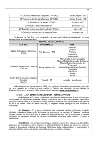 13
14o
Grupo de Artilharia de Campanha (14o
GAC) Pouso Alegre – MG
20o
Regimento de Cavalaria Blindado (20o
RCB) Campo Grande – MS
23o
Batalhão de Caçadores (23o
BC) Fortaleza – CE
23o
Batalhão de Infantaria (23o
BI) Blumenau – SC
41o
Batalhão de Infantaria Motorizado (41o
BI Mtz) Jataí – GO
51o
Batalhão de Infantaria de Selva (51o
BIS) Altamira – PA
3) Seguem os Estb Ens onde funcionarão os cursos do Período de Qualificação, as suas
localizações e as respectivas QMS.
PERÍODO DE QUALIFICAÇÃO
Estb Ens LOCALIZAÇÃO QMS
Escola de Sargentos das Armas
(EsSA)
Três Corações – MG
Infantaria
Cavalaria
Artilharia
Engenharia
Comunicações
Escola de Sargentos de Logística
(EsSLog)
Rio de Janeiro – RJ
Manutenção de Comunicações
Material Bélico-Manutenção de Viatura
Material Bélico-Manutenção de
Armamento
Material Bélico-Mecânico Operador
Topografia
Intendência
Música
Saúde
Centro de Instrução de Aviação do
Exército
(CIAvEx)
Taubaté – SP Aviação – Manutenção
4) Esclarecimentos Gerais sobre as QMS, com o objetivo de auxiliar o candidato na sua opção
de curso, poderão ser obtidas junto aos quartéis do Exército, por intermédio de suas Seções de
Relações Públicas ou no site da EsSA, pelo endereço eletrônico www.esa.ensino.eb.br .
a) QMS – ÁREA COMBATENTE/LOGÍSTICA –TÉCNICA/AVIAÇÃO
(1) Infantaria - É a arma combatente caracterizada pelo combate a pé e aproximado;
utiliza meios de transportes terrestres, aéreos e aquáticos para o seu deslocamento. Tem como
principais missões destruir ou capturar o inimigo, manter o terreno e atuar decisivamente na garantia
da lei e da ordem. Além de outros atributos, o sargento infante distingue-se pela iniciativa e
rusticidade.
(2) Cavalaria - É a arma combatente das manobras rápidas e flexíveis, proteção
blindada, potência de fogo e ação de choque de seus carros de combate. A Cavalaria brasileira
cumpre missões de reconhecimento e segurança empregando seus carros de combate e viaturas
blindadas de transporte pessoal. O sargento cavalariano destaca-se pela iniciativa, coragem e
flexibilidade.
(3) Artilharia - É a arma combatente que presta o apoio de fogo nos campos de batalha,
destruindo ou neutralizando alvos inimigos. A Artilharia brasileira é dotada de obuseiros, canhões,
mísseis e lançadores múltiplos de foguetes. Distinguido pela meticulosidade e organização, o
sargento artilheiro prima pela rapidez e precisão com que executa as missões.
 