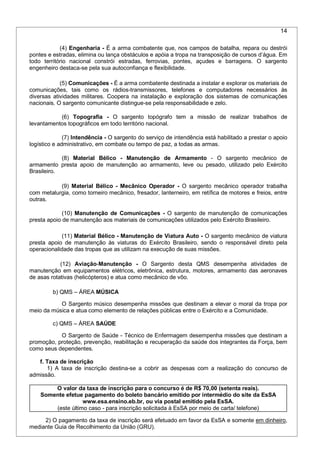 14
(4) Engenharia - É a arma combatente que, nos campos de batalha, repara ou destrói
pontes e estradas, elimina ou lança obstáculos e apóia a tropa na transposição de cursos d’água. Em
todo território nacional constrói estradas, ferrovias, pontes, açudes e barragens. O sargento
engenheiro destaca-se pela sua autoconfiança e flexibilidade.
(5) Comunicações - É a arma combatente destinada a instalar e explorar os materiais de
comunicações, tais como os rádios-transmissores, telefones e computadores necessários às
diversas atividades militares. Coopera na instalação e exploração dos sistemas de comunicações
nacionais. O sargento comunicante distingue-se pela responsabilidade e zelo.
(6) Topografia - O sargento topógrafo tem a missão de realizar trabalhos de
levantamentos topográficos em todo território nacional.
(7) Intendência - O sargento do serviço de intendência está habilitado a prestar o apoio
logístico e administrativo, em combate ou tempo de paz, a todas as armas.
(8) Material Bélico - Manutenção de Armamento - O sargento mecânico de
armamento presta apoio de manutenção ao armamento, leve ou pesado, utilizado pelo Exército
Brasileiro.
(9) Material Bélico - Mecânico Operador - O sargento mecânico operador trabalha
com metalurgia, como torneiro mecânico, fresador, lanterneiro, em retífica de motores e freios, entre
outras.
(10) Manutenção de Comunicações - O sargento de manutenção de comunicações
presta apoio de manutenção aos materiais de comunicações utilizados pelo Exército Brasileiro.
(11) Material Bélico - Manutenção de Viatura Auto - O sargento mecânico de viatura
presta apoio de manutenção às viaturas do Exército Brasileiro, sendo o responsável direto pela
operacionalidade das tropas que as utilizam na execução de suas missões.
(12) Aviação-Manutenção - O Sargento desta QMS desempenha atividades de
manutenção em equipamentos elétricos, eletrônica, estrutura, motores, armamento das aeronaves
de asas rotativas (helicópteros) e atua como mecânico de vôo.
b) QMS – ÁREA MÚSICA
O Sargento músico desempenha missões que destinam a elevar o moral da tropa por
meio da música e atua como elemento de relações públicas entre o Exército e a Comunidade.
c) QMS – ÁREA SAÚDE
O Sargento de Saúde - Técnico de Enfermagem desempenha missões que destinam a
promoção, proteção, prevenção, reabilitação e recuperação da saúde dos integrantes da Força, bem
como seus dependentes.
f. Taxa de inscrição
1) A taxa de inscrição destina-se a cobrir as despesas com a realização do concurso de
admissão.
O valor da taxa de inscrição para o concurso é de R$ 70,00 (setenta reais).
Somente efetue pagamento do boleto bancário emitido por intermédio do site da EsSA
www.esa.ensino.eb.br, ou via postal emitido pela EsSA.
(este último caso - para inscrição solicitada à EsSA por meio de carta/ telefone)
2) O pagamento da taxa de inscrição será efetuado em favor da EsSA e somente em dinheiro,
mediante Guia de Recolhimento da União (GRU).
 