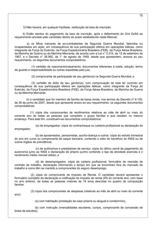 15
3) Não haverá, em qualquer hipótese, restituição da taxa de inscrição.
4) Estão isentos do pagamento da taxa de inscrição, após o deferimento do Cmt EsSA ao
requerimento enviado pelo candidato dentro do prazo estabelecido neste Manual:
a) os filhos menores de ex-combatentes da Segunda Guerra Mundial, falecidos ou
incapacitados em ação, em consequência de sua participação efetiva em operações bélicas, como
integrante da Força do Exército, da Força Expedicionária Brasileira (FEB), da Força Aérea Brasileira,
da Marinha de Guerra ou da Marinha Mercante, de acordo com a Lei n° 5.315, de 12 de setembro de
1967, e o Decreto n° 26.992, de 1° de agosto de 1949, desde que apresentem, anexos ao seu
requerimento, os seguintes documentos comprobatórios:
(1) certidão de nascimento/casamento, documentos referentes à tutela, adoção, termo
de guarda e responsabilidade ou outras expedidas pelo juiz;
(2) comprovante da participação de seu genitor(a) na Segunda Guerra Mundial; e
(3) certidão de óbito de seu genitor(a), com comprovação de este ter ocorrido em
consequência de sua participação efetiva em operações bélicas, como integrante da Força do
Exército, da Força Expedicionária Brasileira (FEB), da Força Aérea Brasileira, da Marinha de Guerra
ou da Marinha Mercante.
b) o candidato que for membro de família de baixa renda, nos termos do Decreto nº 6.135,
de 26 de junho de 2007, desde que apresente anexo ao seu requerimento, os seguintes documentos
comprobatórios:
(1) cópia dos comprovantes de rendimentos relativos ao mês de abril ou maio do
corrente ano de todas as pessoas que compõem o grupo familiar e que residam no mesmo
endereço. Para este fim, constituem-se documentos comprobatórios:
(a) de empregados: cópia do contracheque ou carteira profissional ou declaração do
empregador;
(b) de aposentados, pensionistas, auxílio-doença e outros: cópia do extrato trimestral
do ano em curso ou comprovante de saque bancário, contendo o valor do benefício do INSS ou de
outros órgãos de previdência;
(c) de autônomos e prestadores de serviço: cópia do último carnê de pagamento de
autonomia junto ao INSS e declaração de próprio punho contendo o tipo de atividade exercida e o
rendimento médio mensal obtido; e
(d) de desempregados: cópia da carteira profissional, formulário de rescisão de
contrato de trabalho, declaração informando o tempo em que se encontram fora do mercado de
trabalho e como têm se mantido e comprovantes do seguro desemprego.
(2) cópia do comprovante de Imposto de Renda. O candidato deverá apresentar o
formulário completo da declaração e notificação do imposto de renda (IR) do corrente ano, com base
no ano anterior, de todas as pessoas maiores de 18 anos descritas no quadro de composição
familiar.
(3) cópia dos comprovantes de despesas (relativas ao mês de abril ou maio do corrente
ano):
(a) com habitação (prestação da casa própria ou aluguel e condomínio);
(b) com instrução (mensalidades escolares, cursos, comprovante de concessão de
bolsa de estudos);
 