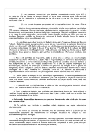 16
(c) com contas de consumo (luz, gás, telefone convencional e celular, água, IPTU).
No caso em que as contas de energia elétrica ou água forem divididas entre duas ou mais
residências, se faz necessária a apresentação de declaração (pode ser de próprio punho),
justificando o fato; e
(d) com outras despesas que possam ser comprovadas (plano de saúde, IPVA e
outros).
(4) cópia dos comprovantes relativos à composição familiar: documento de identidade e
CPF, para os maiores de 18 anos (desde que não tenha trazido nenhum outro documento); certidão
de nascimento ou comprovante de escolaridade (para menores de 18 anos); certidão de casamento
e, no caso de casais separados, comprovação dessa situação; certidão de óbito, em caso de
familiares falecidos; certidão ou documentos referentes à tutela, adoção, termo de guarda e
responsabilidade ou outras expedidas pelo juiz.
c) o candidato que estiver inscrito no Cadastro Único para Programas Sociais do Governo
Federal - CadÚnico, desde que apresentem, anexa ao seu requerimento a cópia dos documentos
citados nos números (1) e (2) da letra b), podendo ser substituída por uma declaração de que atende
à condição estabelecida no inciso II do art. 1º do Decreto nº 6.593, de 2 de outubro de 2008,
informando o Número de Identificação Social – NIS, atribuído pelo CadÚnico. Neste caso, a EsSA
consultará o órgão gestor do CadÚnico para verificar a veracidade das informações prestadas pelo
candidato.
5) Não será permitido ao requerente, após o envio e/ou a entrega da documentação,
acrescentar e/ou alterar informações. A EsSA não se responsabiliza por extravio da documentação
enviada pelo correio. O envio desta documentação não garante ao candidato a isenção de taxa. O
não cumprimento de uma das etapas estabelecidas ou a falta de alguma informação e/ou
documentação, resultará na eliminação automática do processo de isenção. Caso o pedido de
isenção seja aceito, a Seção de Concurso da EsSA informará ao candidato o deferimento ou não da
solicitação, até a data constante no Calendário Anual do CA, cabendo ao solicitante a
responsabilidade de tomar ciência da solução dos pedidos através de consulta a essa relação.
6) Caso o pedido de isenção de taxa de inscrição seja indeferido, o candidato poderá solicitar
a revisão de seu pedido encaminhando expediente (via FAX ou postal) à Seção de Concurso da
EsSA, que enviará os documentos do candidato à Diretoria de Educação Técnica Militar, onde será
procedida a revisão.
7) O candidato terá 2 (dois) dias úteis, a contar da data de divulgação do resultado de seu
pedido, para solicitar a revisão de sua documentação.
8) Caso o pedido de isenção seja indeferido pela Diretoria de Educação Técnica Militar, o
candidato deverá solicitar sua inscrição conforme as prescrições contidas neste manual e até a data
constante no Calendário Anual do CA.
g. Submissão do candidato às normas do concurso de admissão e às exigências do curso
e da carreira militar
1) Ao solicitar sua inscrição, o candidato estará atestando que aceita submeter-se
voluntariamente:
a) às normas do concurso de admissão, não lhe assistindo direito a qualquer tipo de
ressarcimento decorrente de indeferimento de inscrição, insucesso na seleção ou não-
aproveitamento por falta de vagas;
b) às exigências do curso pretendido, caso seja aprovado, possuindo condições para
permanecer em regime de internato, acompanhar os trabalhos escolares (inclusive em exercícios no
campo e manobras), adquirir manuais e material didático de uso pessoal e, ainda, para participar
das demais atividades características das instituições militares;
 
