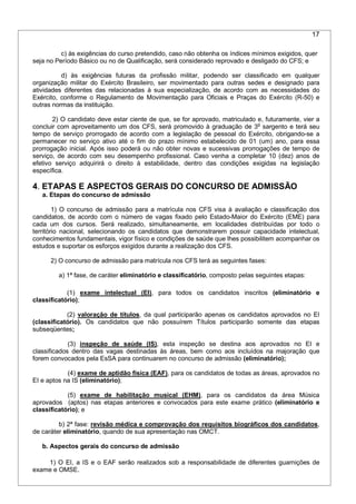 17
c) às exigências do curso pretendido, caso não obtenha os índices mínimos exigidos, quer
seja no Período Básico ou no de Qualificação, será considerado reprovado e desligado do CFS; e
d) às exigências futuras da profissão militar, podendo ser classificado em qualquer
organização militar do Exército Brasileiro, ser movimentado para outras sedes e designado para
atividades diferentes das relacionadas à sua especialização, de acordo com as necessidades do
Exército, conforme o Regulamento de Movimentação para Oficiais e Praças do Exército (R-50) e
outras normas da instituição.
2) O candidato deve estar ciente de que, se for aprovado, matriculado e, futuramente, vier a
concluir com aproveitamento um dos CFS, será promovido à graduação de 3o
sargento e terá seu
tempo de serviço prorrogado de acordo com a legislação de pessoal do Exército, obrigando-se a
permanecer no serviço ativo até o fim do prazo mínimo estabelecido de 01 (um) ano, para essa
prorrogação inicial. Após isso poderá ou não obter novas e sucessivas prorrogações de tempo de
serviço, de acordo com seu desempenho profissional. Caso venha a completar 10 (dez) anos de
efetivo serviço adquirirá o direito à estabilidade, dentro das condições exigidas na legislação
específica.
4. ETAPAS E ASPECTOS GERAIS DO CONCURSO DE ADMISSÃO
a. Etapas do concurso de admissão
1) O concurso de admissão para a matrícula nos CFS visa à avaliação e classificação dos
candidatos, de acordo com o número de vagas fixado pelo Estado-Maior do Exército (EME) para
cada um dos cursos. Será realizado, simultaneamente, em localidades distribuídas por todo o
território nacional, selecionando os candidatos que demonstrarem possuir capacidade intelectual,
conhecimentos fundamentais, vigor físico e condições de saúde que lhes possibilitem acompanhar os
estudos e suportar os esforços exigidos durante a realização dos CFS.
2) O concurso de admissão para matrícula nos CFS terá as seguintes fases:
a) 1ª fase, de caráter eliminatório e classificatório, composto pelas seguintes etapas:
(1) exame intelectual (EI), para todos os candidatos inscritos (eliminatório e
classificatório);
(2) valoração de títulos, da qual participarão apenas os candidatos aprovados no EI
(classificatório). Os candidatos que não possuírem Títulos participarão somente das etapas
subseqüentes;
(3) inspeção de saúde (IS), esta inspeção se destina aos aprovados no EI e
classificados dentro das vagas destinadas às áreas, bem como aos incluídos na majoração que
forem convocados pela EsSA para continuarem no concurso de admissão (eliminatório);
(4) exame de aptidão física (EAF), para os candidatos de todas as áreas, aprovados no
EI e aptos na IS (eliminatório);
(5) exame de habilitação musical (EHM), para os candidatos da área Música
aprovados (aptos) nas etapas anteriores e convocados para este exame prático (eliminatório e
classificatório); e
b) 2ª fase: revisão médica e comprovação dos requisitos biográficos dos candidatos,
de caráter eliminatório, quando de sua apresentação nas OMCT.
b. Aspectos gerais do concurso de admissão
1) O EI, a IS e o EAF serão realizados sob a responsabilidade de diferentes guarnições de
exame e OMSE.
 