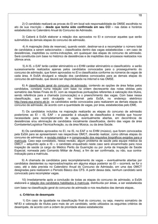 18
2) O candidato realizará as provas do EI em local sob responsabilidade da OMSE escolhida no
ato de sua inscrição – desde que tenha sido confirmada em seu CCI – nas datas e horários
estabelecidos no Calendário Anual do Concurso de Admissão.
3) Caberá à EsSA elaborar a relação dos aprovados no EI e convocar aqueles que serão
submetidos às demais etapas do concurso de admissão.
4) A majoração (lista de reservas), quando existir, destinar-se-á a recompletar o número total
de candidatos a serem selecionados – classificados dentro das vagas estabelecidas – em caso de
desistências, inaptidões ou contra-indicações, em quaisquer das etapas do concurso de admissão.
Será constituída com base no histórico de desistências e de inaptidões dos processos realizados nos
últimos anos.
5) A IS, o EAF terão caráter eliminatório e o EHM caráter eliminatório e classificatório e serão
sucessivamente realizados apenas pelos candidatos convocados para o prosseguimento do
concurso de admissão, que forem aprovados no EI e classificados conforme os números de vagas de
cada área. A EsSA divulgará a relação dos candidatos convocados para as demais etapas do
concurso de admissão, que deverá ser disponibilizada na Internet e nas OMSE.
6) A classificação geral do concurso de admissão, contendo as opções de área feitas pelos
candidatos, constará numa relação com base na ordem decrescente das notas obtidas pelo
somatório das Notas Finais do EI, com as respectivas pontuações referentes à valoração dos títulos,
sendo referência para a chamada (convocação) e o preenchimento das vagas. Com base nessa
classificação, que será divulgada na Internet pela EsSA, no endereço eletrônico
http://www.esa.ensino.eb.br, os candidatos serão convocados para realizarem as demais etapas do
concurso de admissão, de acordo com a quantidade de vagas, por área, estabelecidas pelo EME.
7) Os candidatos incluídos na majoração realizarão as etapas do concurso de admissão
posteriores ao EI – IS, EAF – e passarão à situação de classificados à medida que houver
necessidade para recompletamento de vagas, eventualmente abertas, em decorrência de
desistências e/ou eliminação de candidatos inicialmente classificados, dentro das vagas da área
Combatente/Logística-Técnica/Aviação, ou da área Música, ou da área Saúde.
8) Os candidatos aprovados no EI, na IS, no EAF e no EHM (músico), que forem convocados
pela EsSA para se apresentarem nas respectivas OMCT, deverão realizar, como últimas etapas do
concurso de admissão, a revisão médica e a comprovação dos requisitos biográficos exigidos para a
matrícula. Caso seja constatado, nessa revisão, algum problema de saúde pela equipe médica da
OMCT – adquirido após a IS – o candidato enquadrado neste caso será encaminhado para nova
inspeção de saúde (a cargo do Médico Perito da Guarnição ou por Junta de Inspeção de Saúde
Especial, nomeada pelo Comando Militar de Área), a fim de ser confirmada, ou não, sua contra-
indicação para a matrícula.
9) A chamada de candidatos para recompletamento de vagas – eventualmente abertas por
candidatos desistentes ou reprovados/inaptos em alguma etapa posterior ao EI – ocorrerá, se for o
caso, até a data prevista no Calendário Anual do Concurso de Admissão, em uma das OMCT
designadas para realizarem o Período Básico dos CFS. A partir dessa data, nenhum candidato será
convocado para recompletar vagas.
10) Imediatamente após a conclusão de todas as etapas do concurso de admissão, a EsSA
elaborará a relação dos candidatos habilitados à matrícula, distribuída por áreas, a ser estabelecida
com base na classificação geral do concurso de admissão e nos resultados das demais etapas.
c. Critérios de desempate
1) Em caso de igualdade na classificação final do concurso, ou seja, mesmo somatório de
NF/EI e valoração de títulos para mais de um candidato, serão utilizados os seguintes critérios de
desempate, de acordo com a ordem de prioridade abaixo estabelecida:
 