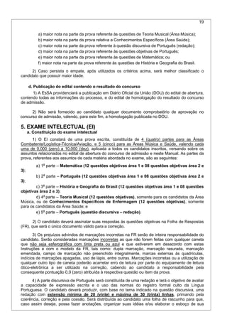 19
a) maior nota na parte da prova referente às questões de Teoria Musical (Área Música);
b) maior nota na parte da prova relativa a Conhecimentos Específicos (Área Saúde);
c) maior nota na parte da prova referente à questão discursiva de Português (redação);
d) maior nota na parte da prova referente às questões objetivas de Português;
e) maior nota na parte da prova referente às questões de Matemática; ou
f) maior nota na parte da prova referente às questões de História e Geografia do Brasil.
2) Caso persista o empate, após utilizados os critérios acima, será melhor classificado o
candidato que possuir maior idade.
d. Publicação do edital contendo o resultado do concurso
1) A EsSA providenciará a publicação em Diário Oficial da União (DOU) do edital de abertura,
contendo todas as informações do processo, e do edital de homologação do resultado do concurso
de admissão.
2) Não será fornecido ao candidato qualquer documento comprobatório de aprovação no
concurso de admissão, valendo, para este fim, a homologação publicada no DOU.
5. EXAME INTELECTUAL (EI)
a. Constituição do exame intelectual
1) O EI constará de uma prova escrita, constituída de 4 (quatro) partes para as Áreas
Combatente/Logística-Técnica/Aviação, e 5 (cinco) para as Áreas Música e Saúde, valendo cada
uma de 0,000 (zero) a 10,000 (dez), aplicada a todos os candidatos inscritos, versando sobre os
assuntos relacionados no edital de abertura do concurso de admissão e neste Manual. As partes da
prova, referentes aos assuntos de cada matéria abordada no exame, são as seguintes:
a) 1a
parte – Matemática (12 questões objetivas área 1 e 08 questões objetivas área 2 e
3);
b) 2a
parte – Português (12 questões objetivas área 1 e 08 questões objetivas área 2 e
3);
c) 3a
parte – História e Geografia do Brasil (12 questões objetivas área 1 e 08 questões
objetivas área 2 e 3);
d) 4a
parte – Teoria Musical (12 questões objetivas), somente para os candidatos da Área
Música, ou de Conhecimentos Específicos de Enfermagem (12 questões objetivas), somente
para os candidatos da Área Saúde; e
e) 5a
parte – Português (questão discursiva – redação).
2) O candidato deverá assinalar suas respostas às questões objetivas na Folha de Respostas
(FR), que será o único documento válido para a correção.
3) Os prejuízos advindos de marcações incorretas na FR serão de inteira responsabilidade do
candidato. Serão consideradas marcações incorretas as que não forem feitas com qualquer caneta
que não seja esferográfica com tinta preta ou azul e que estiverem em desacordo com estas
Instruções e com o modelo da FR, tais como: dupla marcação, marcação rasurada, marcação
emendada, campo de marcação não preenchido integralmente, marcas externas às quadrículas,
indícios de marcações apagadas, uso de lápis, entre outras. Marcações incorretas ou a utilização de
qualquer outro tipo de caneta poderão acarretar erro de leitura por parte do equipamento de leitura
ótico-eletrônica a ser utilizado na correção, cabendo ao candidato a responsabilidade pela
consequente pontuação 0,0 (zero) atribuída à respectiva questão ou item da prova.
4) A parte discursiva de Português será constituída de uma redação e terá o objetivo de avaliar
a capacidade de expressão escrita e o uso das normas do registro formal culto da Língua
Portuguesa. O candidato deverá produzir, com base no tema indicado na questão discursiva, uma
redação com extensão mínima de 20 (vinte) e máxima de 30 (trinta) linhas, primando pela
coerência, correção e pela coesão. Será distribuída ao candidato uma folha de rascunho para que,
caso assim deseje, possa fazer anotações, organizar suas idéias e/ou elaborar o esboço de sua
 