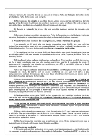 20
redação. Contudo, tal rascunho deverá ser passado a limpo na Folha de Redação. Somente o texto
produzido na Folha de Redação será corrigido.
5) Na realização da redação, o candidato deverá utilizar apenas caneta esferográfica de tinta
azul ou preta. Em caso de utilização de caneta de outra cor ou lápis, a redação não será corrigida e
será atribuída ao candidato a pontuação 0,0 (zero) nessa parte da prova.
6) Durante a realização da prova, não será admitida qualquer espécie de consulta pelo
candidato.
7) Em caso de algum candidato não assinar a Folha de Respostas ou a de Redação nos locais
para isso destinados, a respectiva prova será anulada e ele será eliminado do concurso.
b. Procedimentos nos locais do EI, sua organização, datas e horários das provas
1) A aplicação do EI será feita nos locais preparados pelas OMSE, em suas próprias
instalações ou em outros locais sob sua responsabilidade, na data e nos horários estabelecidos no
Calendário Anual do Concurso de Admissão (conforme a hora oficial de Brasília).
2) Os candidatos inscritos na cidade do Rio de Janeiro terão seus locais de realização de prova
equalizados pela EsSA para atender à capacidade máxima de cada Organização Militar Sede de
Exame (OMSE).
3) O local destinado a cada candidato para a realização do EI constará de seu CCI, bem como,
se for o caso, orientação para que ele conduza prancheta, visando à resolução da prova. É
extremamente importante, por ocasião do recebimento do CCI, o candidato observar o local
designado para realização da prova.
4) São de responsabilidade exclusiva do candidato a identificação correta de seu local de
realização da prova, de acordo com os dados constantes do seu CCI, bem como o seu
comparecimento ao local de realização do EI, nas datas e horários determinados, de acordo com o
Calendário Anual do Concurso de Admissão.
5) O candidato deverá comparecer ao local designado (local de prova) COM ANTECEDÊNCIA
DE 2 (DUAS) HORAS em relação ao início do EI, na data prevista, considerando o horário oficial de
Brasília, munido de seu DOCUMENTO DE IDENTIFICAÇÃO (original e dentro da validade) e do
material permitido para resolução das questões e marcação das respostas. Tal antecedência é
imprescindível para a organização dos locais do EI, permitindo que os candidatos sejam orientados
pelos encarregados de sua aplicação e distribuídos nos seus lugares, ficando em condições de
iniciar as provas pontualmente nos horários previstos.
6) Será permitida a mudança de OMSE, após a sua escolha pelo candidato no ato de inscrição,
desde que seja solicitada até o último dia previsto no Calendário Anual do Concurso de Admissão
para a alteração de dados para o EI.
7) Os portões de acesso aos locais do EI serão fechados uma hora e trinta minutos
antes do seu início, considerando o horário oficial de Brasília, momento a partir do qual não mais
será permitida a entrada de candidatos.
8) O candidato deverá comparecer aos locais de realização do EI com trajes compatíveis com
a atividade. Não será permitido o uso de brincos, gorro, chapéu, boné, viseira, cachecol e outros,
devendo os cabelos e as orelhas do candidato estar sempre visíveis, caso contrário, sua entrada
será impedida no local do exame.
9) Não haverá segunda chamada para a realização da prova. O não comparecimento para a
sua realização implicará a eliminação automática do candidato.
c. Identificação do candidato
1) Somente será admitido ao local de prova, para o qual esteja designado, o candidato inscrito
no concurso, o qual deverá apresentar à Comissão de Aplicação e Fiscalização (CAF), o original de
 