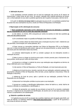 22
e. Aplicação da prova
1) Os candidatos somente poderão sair do local de realização das provas do EI depois de
transcorridas 3 (três) horas de seu início. Ao saírem, deixarão todo material pertinente às provas,
com o oficial aplicador do seu setor e poderão apanhá-los até 4 (quatro) horas após o término do EI.
2) A partir do término do tempo total de aplicação da prova do EI, os candidatos poderão ficar
de posse dos seus exemplares da prova, exceto as Folhas de Respostas e de Redação.
f. Reprovação no EI e eliminação do concurso
1) Será considerado reprovado no EI e eliminado do concurso de admissão o candidato
que for enquadrado em uma ou mais das seguintes situações:
a) não obtiver, no mínimo, 50% (cinquenta por cento) de acertos do total das questões de
cada uma das partes da prova:
b) for considerado inapto na questão de Redação (nota inferior a 5,000)
c) utilizar ou tentar utilizar de meios ilícitos para a resolução de prova (“cola”, material de uso
não permitido, comunicação com outras pessoas, etc.);
d) fazer rasuras ou marcações indevidas nas Folhas de Respostas (FR) ou da Redação,
seja com o intuito de identificá-la para outrem, seja por erro de preenchimento; ou ainda, assinar fora
dos locais para isto destinados nesse documento;
e) contrariar determinações da CAF ou cometer qualquer ato de indisciplina durante a
realização da prova;
f) faltar à prova ou chegar ao local de prova após o horário previsto para o fechamento dos
seus portões, ainda que por motivo de força maior;
g) recusar-se a entregar o material da prova cuja restituição seja obrigatória ao término do
tempo destinado para a sua realização;
h) não assinar a Folha de Respostas ou Folha de Redação, em local reservado para isto;
i) afastar-se do local de prova, durante o período de sua realização, portando quaisquer dos
documentos utilizados (Folha de Respostas, folha de texto, provas objetivas e discursivas, Folha de
Redação e rascunho);
j) afastar-se do local de prova, após o período de sua realização, portando Folha de
Respostas e/ou de Redação;
k) descumprir as instruções contidas na prova para a sua resolução;
l) recusar-se a realizar a identificação datiloscópica, deixar de fazê-la ou, ainda, fazê-la de
maneira a dificultar ou impossibilitar a identificação; e
m) deixar de apresentar, por ocasião de sua entrada no local do EI ou durante a realização
da prova, o original do seu documento de identificação, de acordo com um dos tipos previstos neste
manual, ou apresentá-lo com adulterações.
g. Gabarito e pedidos de revisão
1) O gabarito da prova do EI (a solução das questões objetivas) será divulgado pela EsSA, por
meio da Internet, no endereço eletrônico http://www.esa.ensino.eb.br, a partir de 48 (quarenta e
oito) horas do término do exame.
 