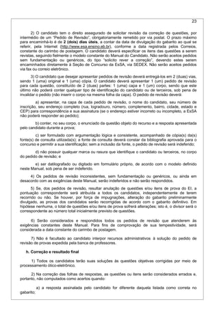 23
2) O candidato tem o direito assegurado de solicitar revisão da correção de questões, por
intermédio de um “Pedido de Revisão”, obrigatoriamente remetido por via postal. O prazo máximo
para encaminhá-lo é de 2 (dois) dias úteis, a contar da data de divulgação do gabarito ao qual se
referir, pela Internet (http://www.esa.ensino.eb.br), conforme a data registrada pelos Correios,
constante do carimbo de postagem. O candidato deverá especificar os itens das questões a serem
revistas, seguindo fielmente o modelo constante do Manual do Candidato. Não serão aceitos pedidos
sem fundamentação ou genéricos, do tipo “solicito rever a correção”, devendo estes serem
encaminhados diretamente à Seção de Concurso da EsSA, via SEDEX. Não serão aceitos pedidos
via fax ou correio eletrônico.
3) O candidato que desejar apresentar pedidos de revisão deverá entregá-los em 2 (duas) vias,
sendo 1 (uma) original e 1 (uma) cópia. O candidato deverá apresentar 1 (um) pedido de revisão
para cada questão, constituído de 2 (duas) partes: 1 (uma) capa e 1 (um) corpo, sendo que este
último não poderá conter qualquer tipo de identificação do candidato ou de terceiros, sob pena de
invalidar o pedido (não inserir o corpo na mesma folha da capa). O pedido de revisão deverá:
a) apresentar, na capa de cada pedido de revisão, o nome do candidato, seu número de
inscrição, seu endereço completo (rua, logradouro, número, complemento, bairro, cidade, estado e
CEP) para correspondência e sua assinatura (se o endereço estiver incorreto ou incompleto, a EsSA
não poderá responder ao pedido);
b) conter, no seu corpo, o enunciado da questão objeto do recurso e a resposta apresentada
pelo candidato durante a prova;
c) ser formulado com argumentação lógica e consistente, acompanhado de cópia(s) da(s)
fonte(s) de consulta utilizada(s); a fonte de consulta deverá constar da bibliografia aprovada para o
concurso e permitir a sua identificação; sem a inclusão da fonte, o pedido de revisão será indeferido;
d) não possuir qualquer marca ou rasura que identifique o candidato ou terceiros, no corpo
do pedido de revisão; e
e) ser datilografado ou digitado em formulário próprio, de acordo com o modelo definido
neste Manual, sob pena de ser indeferido.
4) Os pedidos de revisão inconsistentes, sem fundamentação ou genéricos, ou ainda em
desacordo com as exigências deste Manual, serão indeferidos e não serão respondidos.
5) Se, dos pedidos de revisão, resultar anulação de questões e/ou itens de prova do EI, a
pontuação correspondente será atribuída a todos os candidatos, independentemente de terem
recorrido ou não. Se houver, por força de impugnações, alteração do gabarito preliminarmente
divulgado, as provas dos candidatos serão recorrigidas de acordo com o gabarito definitivo. Em
hipótese nenhuma, o total de questões e/ou itens de prova sofrerá alterações; isto é, o divisor será o
correspondente ao número total inicialmente previsto de questões.
6) Serão considerados e respondidos todos os pedidos de revisão que atenderem às
exigências constantes deste Manual. Para fins de comprovação de sua tempestividade, será
considerada a data constante do carimbo de postagem.
7) Não é facultado ao candidato interpor recursos administrativos à solução do pedido de
revisão de provas expedida pela banca de professores.
h. Correção e resultado final
1) Todos os candidatos terão suas soluções às questões objetivas corrigidas por meio de
processamento ótico-eletrônico.
2) Na correção das folhas de respostas, as questões ou itens serão considerados errados e,
portanto, não computados como acertos quando:
a) a resposta assinalada pelo candidato for diferente daquela listada como correta no
gabarito;
 