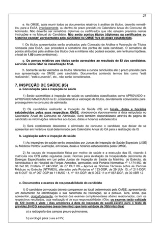 27
e. As OMSE, após reunir todos os documentos relativos à análise de títulos, deverão remetê-
los, para a EsSA, imediatamente, ou dentro do prazo previsto no Calendário Anual do Concurso de
Admissão. Não deverão ser remetidos diplomas ou certificados que não estejam previstos nestas
Instruções e no Manual do Candidato. Não serão aceitos títulos (diplomas ou certificados ou
histórico escolar) apresentados pelo candidato na OMSE fora do prazo estabelecido.
f. Os títulos apresentados serão analisados pela Comissão de Análise e Valoração de Títulos
nomeada pela EsSA, que procederá o somatório dos pontos de cada candidato. O somatório de
pontos atribuídos pela análise dos títulos civis e militares não poderá exceder, em nenhuma hipótese,
o total de 1,00 (cem centésimos).
g. Os pontos relativos aos títulos serão acrescidos ao resultado do EI dos candidatos,
servindo como fator de classificação final.
h. Somente serão valorados os títulos referentes a cursos concluídos até o prazo previsto para
sua apresentação na OMSE pelo candidato. Documentos contendo termos tais como “está
realizando”, “está cursando”, etc., não serão considerados.
7. INSPEÇÃO DE SAÚDE (IS)
a. Convocação para a inspeção de saúde
1) Serão submetidos à inspeção de saúde os candidatos classificados como APROVADO e
APROVADO MAJORADO no EI ,considerando a valoração de títulos, devidamente convocados para
prosseguirem no concurso de admissão.
2) Os candidatos realizarão a Inspeção de Saúde (IS) em locais, datas e horários
estabelecidos pelas suas respectivas OMSE, obedecendo rigorosamente à data estipulada no
Calendário Anual do Concurso de Admissão. Será também disponibilizado através da pagina do
candidato as informações referentes aos locais, datas e horários estabelecidos
3) Será considerado desistente e eliminado do concurso o candidato que deixar de se
apresentar em horário e local determinado pelo Calendário Anual do CA para a realização da IS
b. Legislação sobre a inspeção de saúde
1) As inspeções de saúde serão procedidas por Juntas de Inspeção de Saúde Especiais (JISE)
ou Médicos Peritos Guarnição, em locais, datas e horários estabelecidos pelas OMSE.
2) As causas de incapacidade física por motivo de saúde e a execução das IS, visando à
matrícula nos CFS estão reguladas pelas: Normas para Avaliação da Incapacidade decorrente de
Doenças Especificadas em Lei pelas Juntas de Inspeção de Saúde da Marinha, do Exército, da
Aeronáutica e do Hospital da Forças Armadas, aprovadas pela Portaria Normativa no
1.174-MD, de
06 Set 06; Portaria no
247-DGP, de 07 OUT 09 – Aprova as Normas Técnicas sobre as Perícias
Médicas no Exército (NTPMEX), alteradas pela Portarias nº 133-DGP, de 29 JUN 10, nº 211-DGP,
de 6 OUT 10, nº 067-DGP de 11 MAIO 11, nº 181-DGP, de 5 DEZ 11 e nº 067-DGP, de 30 ABR 12
.
c. Documentos e exames de responsabilidade do candidato
1) O candidato convocado deverá comparecer ao local determinado pela OMSE, apresentando
um documento de identificação e sua caderneta de vacinação, se a possuir. Terá, ainda, que
apresentar, obrigatoriamente, os laudos dos exames complementares abaixo relacionados, com os
respectivos resultados, cuja realização é de sua responsabilidade: (Obs: os exames terão validade
de 120 (cento e vinte ) dias anteriores á data de inspeção de saúde,exceto para o teste de
gravidez β-HCG sanguíneo (sexo feminino) que terá validade de 30(trinta) dias)
a) a radiografia dos campos pleuro-pulmonares;
b) sorologia para Lues e HIV;
 