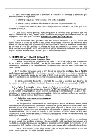 29
5) Será considerado desistente, e eliminado do concurso de admissão, o candidato que,
mesmo por motivo de força maior:
a) faltar à IS ou que não vier a completar uma destas inspeções;
b) faltar a ISGR ou não vier a completá-la, se para esta estiver relacionado; ou
c) não apresentar os laudos dos exames complementares, no todo ou em parte, quando for
realizar a IS ou ISGR.
6) Caso a JISE, médico perito ou JISR verifique que a candidata esteja grávida ou com filho
nascido há menos de 6 (seis) meses, deverá colocar tal informação como observação na ata de
inspeção de saúde para que a candidata não realize o Exame de Aptidão Física.
7) Caso a candidata esteja grávida ou com filho nascido há menos de 6 (seis) meses, não
poderá realizar o Exame de Aptidão Física, sendo resguardado seu direito de adiamento deste
exame. No concurso seguinte, após realização de nova inspeção de saúde e mediante requerimento
da candidata à Seção de Concurso e Admissão, no prazo de pelo menos 120 (cento e vinte) dias
antes da data prevista para o início da Inspeção de Saúde, se continuar atendendo aos requisitos
exigidos no edital de abertura do CA para o qual se inscrevera inicialmente.
8. EXAME DE APTIDÃO FÍSICA (EAF)
a. Convocação para o exame de aptidão física
1) Apenas os candidatos considerados aptos na IS (ou em ISGR, se for o caso) submeter-se-
ão ao exame de aptidão física (EAF), nos locais determinados pelas OMSE, dentro do prazo
estipulado no Calendário Anual do Concurso de Admissão e de acordo com as condições prescritas
neste capítulo.
2) O candidato convocado para o EAF deverá se apresentar em local, data e horário
estabelecidos pela sua OMSE, portando seu documento de identidade, e conduzindo, numa bolsa,
traje esportivo (camiseta, calção ou bermuda e tênis). Será também disponibilizado através da
página do candidato todas as informações referentes aos locais, datas e horários estabelecidos
3) Será considerado desistente e eliminado do concurso o candidato que deixar de se
apresentar em horário e local determinado pelo Calendário Anual do CA para a realização do EAF
b. Condições de execução do exame de aptidão física e sua avaliação
1) A aptidão física será expressa pelo conceito “APTO” (aprovado) ou “INAPTO” (reprovado),
e será avaliada pela aplicação de tarefas a serem realizadas pelo candidato (com seu próprio traje
esportivo), em movimentos seqüenciais padronizados e de forma contínua, conforme as condições
de execução e índices mínimos discriminados a seguir:
a) abdominal supra (para ambos os sexos)
(1) traje esportivo;
(2) posição inicial: o candidato deverá tomar a posição deitado em decúbito dorsal, joelhos
flexionados, pés apoiados no solo, calcanhares próximos aos glúteos, braços cruzados sobre o peito,
de forma que as mãos encostem no ombro oposto (mão esquerda no ombro direito e vice-versa);
o avaliador deverá se colocar ao lado do candidato, posicionando os dedos de sua mão espalmada,
perpendicularmente, sob o tronco do mesmo a uma distância de quatro dedos de sua axila,
tangenciando o limite inferior da escápula (omoplata); esta posição deverá ser mantida durante toda
a realização do exercício;
(3) execução: o candidato deverá realizar a flexão abdominal até que as escápulas
percam o contato com a mão do avaliador e retornar à posição inicial, quando será completada uma
repetição; e prosseguirá executando repetições do exercício sem interrupção do movimento, em um
tempo máximo de 5 minutos; o ritmo das flexões abdominais, sem paradas, será opção do candidato;
(4) o candidato não poderá obter impulso com os braços afastando-os do tronco nem
retirar os quadris do solo, durante a execução do exercício.
 