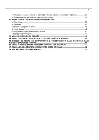 3
a. Validade do concurso público de admissão e demais ações do concurso de admissão.................37
b. Despesas para a realização do concurso de admissão......................................................................38
12. RELAÇÃO DOS ASSUNTOS DO EXAME INTELECTUAL
a. Matemática...........................................................................................................................................38
b. Português.............................................................................................................................................40
c. História e Geografia do Brasil ..............................................................................................................41
d. Teoria Musical......................................................................................................................................42
e. Programa do exame de habilitação musical........................................................................................43
f. Técnico em Enfermagem......................................................................................................................44
13. MODELO DE PEDIDO DE REVISÃO.....................................................................................................48
14. MODELO DE TERMO DE DESISTÊNCIA DO CONCURSO DE ADMISSÃO......................................49
15 MODELO DE TERMO DE COMPROMISSO E CONSENTIMENTO PARA MATRÍCULA PARA
CANDIDATO MENOR DE 18 ANOS ............................................................................................................50
16. MODELO DE REQUERIMENTODE ISENÇÃO DE TAXA DE INSCRIÇÃO......................................... 51
17. RELAÇÃO DAS ORGANIZAÇÕES MILITARES SEDES DE EXAME..................................................52
18. SIGLAS E ABREVIATURAS USADAS................................................................................................. 55
 
