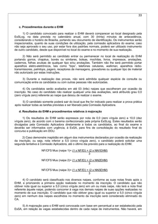 33
c. Procedimentos durante o EHM
1) O candidato convocado para realizar o EHM deverá comparecer ao local designado pela
EsSLog, na data prevista no calendário anual, com 30 (trinta) minutos de antecedência,
considerando o horário de Brasília, portando seu documento de identificação. Os instrumentos serão
inspecionados, quanto às suas condições de utilização, pela comissão aplicadora do exame; caso
não seja aprovado o seu uso, por estar fora dos padrões normais, poderá ser utilizado instrumento
de outro candidato, desde que disponível no local do exame e no momento de sua realização.
2) Não será permitido ao candidato entrar ou permanecer no local de realização do EHM
portando gorros, chapéus, bonés ou similares, bolsas, mochilas, livros, impressos, anotações,
cadernos, folhas avulsas de qualquer tipo e/ou anotações. Também não lhe será permitido portar
aparelhos eletro-eletrônicos, tais como “bips”, telefones celulares, walkman, aparelhos rádio-
transmissores, palmtops, pagers, receptores de mensagens, gravadores ou qualquer tipo de material
não autorizado por estas Instruções.
3) Durante a realização das provas, não será admitida qualquer espécie de consulta ou
comunicação entre os candidatos ou com outras pessoas não autorizadas.
4) Os candidatos serão avaliados em até 03 (três) naipes que escolheram por ocasião da
inscrição. No caso do candidato não realizar qualquer uma das avaliações, será atribuído grau 0,0
(zero vírgula zero) referente ao naipe que deixou de realizar o exame.
5) O candidato somente poderá sair do local que lhe for indicado para realizar a prova prática
após realizar todas as tarefas previstas e ser liberado pela Comissão Aplicadora.
d. Resultados do EHM e procedimentos relativos à majoração
1) Os resultados do EHM serão expressos por nota de 0,0 (zero vírgula zero) a 10,0 (dez
vírgula zero), de acordo com o barema confeccionado pela própria EsSLog. Estes resultados serão
divulgados pela Comissão Aplicadora diretamente a todos os candidatos, ao final do exame e
deverão ser informados com urgência, à EsSA, para fins de consolidação do resultado final do
concurso e publicação em DOU.
2) Caso demonstre inaptidão em algum dos instrumentos declarados por ocasião da realização
da inscrição, ou seja, nota inferior a 5,0 (cinco vírgula zero), o candidato poderá solicitar uma
segunda tentativa à Comissão Aplicadora, até o último dia previsto para a realização do EHM.
NF/CFS Mus (naipe 1)= (1 x NF/EI) + (2 x NN1EHM)
3
NF/CFS Mus (naipe 2)= (1 x NF/EI) + (2 x NN2EHM)
3
NF/CFS Mus (naipe 3)= (1 x NF/EI) + (2 x NN3EHM)
3
4) O candidato será classificado nos diversos naipes, conforme as suas notas finais após o
EHM, e priorizando a primeira opção realizada no momento da inscrição. O candidato que não
obtiver nota igual ou superior a 5,0 (cinco vírgula zero) em um ou mais naipe, não terá a nota final
referente àquele naipe, podendo concorrer à vaga nos demais naipes de suas opções realizadas no
momento de sua inscrição. O candidato que não obtiver grau igual ou superior a 5,0 (cinco vírgula
zero) em nenhum dos naipes escolhidos no momento da inscrição será considerado eliminado do
CA.
5) A majoração para o EHM será convocada com base em percentual a ser estabelecido pela
EsSA, em relação às vagas estabelecidas dentro de cada naipe de instrumentos. Não haverá, em
 
