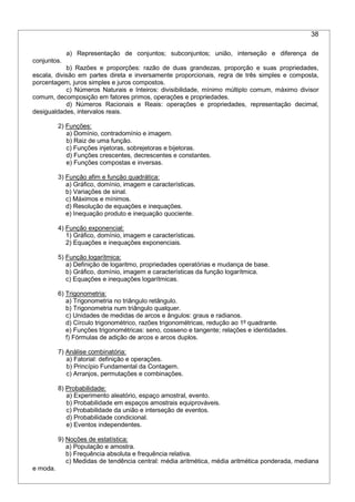 38
a) Representação de conjuntos; subconjuntos; união, interseção e diferença de
conjuntos.
b) Razões e proporções: razão de duas grandezas, proporção e suas propriedades,
escala, divisão em partes direta e inversamente proporcionais, regra de três simples e composta,
porcentagem, juros simples e juros compostos.
c) Números Naturais e Inteiros: divisibilidade, mínimo múltiplo comum, máximo divisor
comum, decomposição em fatores primos, operações e propriedades.
d) Números Racionais e Reais: operações e propriedades, representação decimal,
desigualdades, intervalos reais.
2) Funções:
a) Domínio, contradomínio e imagem.
b) Raiz de uma função.
c) Funções injetoras, sobrejetoras e bijetoras.
d) Funções crescentes, decrescentes e constantes.
e) Funções compostas e inversas.
3) Função afim e função quadrática:
a) Gráfico, domínio, imagem e características.
b) Variações de sinal.
c) Máximos e mínimos.
d) Resolução de equações e inequações.
e) Inequação produto e inequação quociente.
4) Função exponencial:
1) Gráfico, domínio, imagem e características.
2) Equações e inequações exponenciais.
5) Função logarítmica:
a) Definição de logaritmo, propriedades operatórias e mudança de base.
b) Gráfico, domínio, imagem e características da função logarítmica.
c) Equações e inequações logarítmicas.
6) Trigonometria:
a) Trigonometria no triângulo retângulo.
b) Trigonometria num triângulo qualquer.
c) Unidades de medidas de arcos e ângulos: graus e radianos.
d) Círculo trigonométrico, razões trigonométricas, redução ao 1º quadrante.
e) Funções trigonométricas: seno, cosseno e tangente; relações e identidades.
f) Fórmulas de adição de arcos e arcos duplos.
7) Análise combinatória:
a) Fatorial: definição e operações.
b) Princípio Fundamental da Contagem.
c) Arranjos, permutações e combinações.
8) Probabilidade:
a) Experimento aleatório, espaço amostral, evento.
b) Probabilidade em espaços amostrais equiprováveis.
c) Probabilidade da união e interseção de eventos.
d) Probabilidade condicional.
e) Eventos independentes.
9) Noções de estatística:
a) População e amostra.
b) Frequência absoluta e frequência relativa.
c) Medidas de tendência central: média aritmética, média aritmética ponderada, mediana
e moda.
 