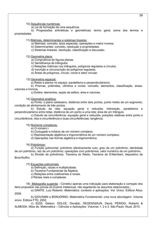39
10) Sequências numéricas:
a) Lei de formação de uma sequência.
b) Progressões aritméticas e geométricas: termo geral, soma dos termos e
propriedades.
11) Matrizes, determinantes e sistemas lineares:
a) Matrizes: conceito, tipos especiais, operações e matriz inversa.
b) Determinantes: conceito, resolução e propriedades.
c) Sistemas lineares: resolução, classificação e discussão.
12) Geometria plana:
a) Congruência de figuras planas.
b) Semelhança de triângulos.
c) Relações métricas nos triângulos, polígonos regulares e círculos.
d) Inscrição e circunscrição de polígonos regulares.
e) Áreas de polígonos, círculo, coroa e setor circular.
13) Geometria espacial:
a) Retas e planos no espaço: paralelismo e perpendicularismo.
b) Prismas, pirâmides, cilindros e cones: conceito, elementos, classificação, áreas,
volumes e troncos.
c) Esfera: elementos, seção da esfera, área e volumes.
14) Geometria analítica:
a) Ponto: o plano cartesiano, distância entre dois pontos, ponto médio de um segmento,
condição de alinhamento de três pontos.
b) Estudo da reta: equação geral e reduzida; interseção, paralelismo e
perpendicularismo entre retas; distância de um ponto a uma reta; área de um triângulo.
c) Estudo da circunferência: equação geral e reduzida; posições relativas entre ponto e
circunferência, reta e circunferência e duas circunferências; tangência.
15) Números complexos:
a) O número i.
b) Conjugado e módulo de um número complexo.
c) Representação algébrica e trigonométrica de um número complexo.
d) Operações nas formas algébrica e trigonométrica.
16) Polinômios:
a) Função polinomial; polinômio identicamente nulo; grau de um polinômio; identidade
de um polinômio, raiz de um polinômio; operações com polinômios; valor numérico de um polinômio.
b) Divisão de polinômios, Teorema do Resto, Teorema de D'Alembert, dispositivo de
Briot-Ruffini.
17) Equações polinomiais:
a) Definição, raízes e multiplicidade.
b) Teorema Fundamental da Álgebra.
c) Relações entre coeficientes e raízes.
d Raízes reais e complexas.
18) Bibliografia sugerida - Constitui apenas uma indicação para elaboração e correção dos
itens propostos nas provas do Exame Intelectual, não esgotando os assuntos relacionados.:
a) DANTE, Luiz Roberto. Matemática: contexto e aplicações. Vol. Único. Editora Ática,
2009.
b) GIOVANNI e BONJORNO. Matemática Fundamental: uma nova abordagem. Volume
único. Editora FTD, 2002.
c) IEZZI, Gelson, DOLCE, Osvaldo, DEGENSZAJN, David, PÉRIGO, Roberto &
ALMEIDA, Nilze de. Matemática – Ciências e Aplicações. Volumes 1, 2 e 3. São Paulo: Atual, 2010.
 
