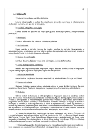 40
b. PORTUGUÊS
1) Leitura, interpretação e análise de textos:
Leitura, interpretação e análise dos significados presentes num texto e relacionamento
destes com o universo em que ele foi produzido.
2) Fonética, ortografia e pontuação:
Correta escrita das palavras da língua portuguesa, acentuação gráfica, partição silábica,
pontuação.
3) Morfologia:
Estrutura e formação das palavras, classes de palavras.
4) Morfossintaxe:
Frase, oração e período, termos da oração, orações do período (desenvolvidas e
reduzidas), funções sintáticas do pronome relativo, sintaxe de regência (verbal e nominal), sintaxe de
concordância (verbal e nominal), sintaxe de colocação.
5) Noções de versificação:
Estrutura do verso, tipos de verso, rima, estrofação, poemas de forma fixa.
6) Teoria da linguagem e semântica:
História da Língua Portuguesa; linguagem, língua, discurso e estilo; níveis de linguagem,
funções da linguagem; figuras de linguagem; significado das palavras.
7) Introdução à literatura:
A arte literária, os gêneros literários e a evolução da arte literária em Portugal e no Brasil.
8) Literatura brasileira:
Contexto histórico, características, principais autores e obras do Quinhentismo, Barroco,
Arcadismo, Romantismo, Realismo, Naturalismo, Impressionismo, Parnasianismo e Simbolismo.
9) Redação:
Gênero textual; textualidade e estilo (funções da linguagem; coesão e coerência textual;
tipos de discurso; intertextualidade; denotação e conotação; figuras de linguagem; mecanismos de
coesão; a ambiguidade; a não-contradição; paralelismos sintáticos e semânticos; continuidade e
progressão textual); texto e contexto; o texto narrativo: o enredo, o tempo e o espaço; a técnica da
descrição; o narrador; o texto argumentativo; o tema; a impessoalidade; a carta argumentativa; a
crônica argumentativa; argumentação e persuasão; o texto dissertativo-argumentativo; a consistência
dos argumentos; a contra-argumentação; o parágrafo; a informatividade e o senso comum; formas de
desenvolvimento do texto dissertativo-argumentativo; a introdução; a conclusão.
10) Alterações introduzidas na ortografia da língua portuguesa pelo Acordo Ortográfico da
Língua Portuguesa, assinado em Lisboa, em 16 de dezembro de 1990, por Portugal, Brasil, Angola,
São Tomé e Príncipe, Cabo Verde, Guiné-Bissau, Moçambique e, posteriormente, por Timor Leste,
aprovado no Brasil pelo Decreto Legislativo nº 54, de 18 de abril de 1995. Para o CFS/2014-15 ainda
serão aceitas as duas formas ortográficas, como está previsto no Decreto.
11) Bibliografia sugerida - Constitui apenas uma indicação para elaboração e correção dos
itens propostos nas provas do Exame Intelectual, não esgotando os assuntos relacionados.::
 