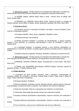 42
2) Bibliografia sugerida - Constitui apenas uma indicação para elaboração e correção dos
itens propostos nas provas do Exame Intelectual, não esgotando os assuntos relacionados.::
a) COTRIM, Gilberto. História Global: Brasil e Geral – Volume Único. 9ª edição. São
Paulo: Saraiva, 2008.
b) KOSHIBA, Luiz, PEREIRA, Denise Manzi Frayze. História do Brasil: no contexto da
história ocidental. Ensino Médio. 8ª edição, revista, atualizada e ampliada. São Paulo: Atual, 2003.
3) Geografia do Brasil:
a) O território nacional: a construção do Estado e da Nação, a obra de fronteiras, fusos-
horários e a federação brasileira.
b) O espaço brasileiro: relevo, climas, vegetação, hidrografia e solos.
c) Políticas territoriais: meio ambiente.
d) Modelo econômico brasileiro: o processo de industrialização, o espaço industrial,
energia e meio ambiente, os complexos agro-industriais e eixos de circulação e custos de
deslocamento.
e) A população brasileira: a sociedade nacional, a nova dinâmica demográfica, os
trabalhadores e o mercado de trabalho, a questão agrária, pobreza e exclusão social e o espaço das
cidades.
f) Políticas territoriais e regionais: Amazônia, Nordeste e o Mercosul e a América do Sul.
4) Bibliografia sugerida - Constitui apenas uma indicação para elaboração e correção dos
itens propostos nas provas do Exame Intelectual, não esgotando os assuntos relacionados.::
a) MAGNOLI, Demétrio e ARAÚJO, Regina. Geografia para o ensino médio.. São Paulo:
Atual, 2012.
b) TERRA, Lígia, GUIMARÃES, Raul Borges e ARAÚJO, Regina. Conexões: estudos de
geografia do Brasil. 1ª edição. Moderna, 2010.
d. TEORIA MUSICAL
1) Compassos em geral (simples, composto, misto e alternado). Transformação do
compasso simples em composto e vice-versa. Tempos fortes e fracos. Partes fortes e fracas de
tempo. Tempo meio-forte e contratempo.
2) Síncopas regulares. Quiálteras.
3) Sinais de alteração: sustenidos, bemóis, dobrado sustenido, dobrado bemol e bequadro;
suas finalidades. Armadura de claves e acidentes. Tons relativos, tons vizinhos e afastados.
4) Sinais de intensidade. Palavras e expressões que modificam os andamentos.
5) Tetracórdio. Reprodução das escalas maiores com sustenidos e bemóis.
6) Escalas cromáticas ascendentes e descendentes, maiores e menores, com sustenidos e
bemóis.
7) Escalas diatônicas ascendentes e descendentes, maiores e menores, com sustenidos e
bemóis.
8) Tons homônimos; notas comuns e diferenciais entre dois tons diferentes.
 