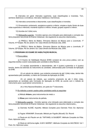 43
9) Intervalos em geral: intervalos superiores, suas classificações e inversões. Tom,
semitons diatônicos e cromáticos; intervalos melódicos e harmônicos.
10) Intervalos consonantes e dissonantes, suas classificações e inversões.
11) Ornamentos: portamento, apogiatura superior e inferior, simples e dupla; floreio de duas
notas superiores e inferiores; mordente superior e inferior; trinado; grupeto superior e inferior.
12) Acordes de 3 (três) sons.
13) Bibliografia sugerida - Constitui apenas uma indicação para elaboração e correção dos
itens propostos nas provas do Exame Intelectual, não esgotando os assuntos relacionados.:
a) PRIOLLI, Maria de Mattos. Princípios Básicos da Música para a Juventude, 1o
Volume, 41ª Edição. Rio de Janeiro: Ed. Casa Oliveira de Músicas Ltda, 2000.
b) PRIOLLI, Maria de Mattos. Princípios Básicos da Música para a Juventude, 2o
Volume, 22ª Edição. Rio de Janeiro: Ed. Casa Oliveira de Músicas Ltda, 2000.
f. PROGRAMA DO EXAME DE HABILITAÇÃO MUSICAL
1) Prova prática:
a) O Exame de Habilitação Musical (EHM) constará de uma prova prática, com as
seguintes tarefas a serem executadas pelo candidato à área Música:
(1) escalas ascendentes e descendentes, até 4 (quatro) sustenidos e 4 (quatro)
bemóis, dentro da extensão do instrumento do candidato, selecionadas pela Comissão de Aplicação
do EHM;
(2) um estudo de método, que contenha ornamento de até 3 (três) notas, dentre três
apresentados pelo candidato, a critério da Comissão de Aplicação do EHM;
(3) um estudo de método, que contenha ornamento de até 3 (três) notas,
apresentada ao candidato pela Comissão de Aplicação do EHM, de acordo com o método do
instrumento para o qual estiver concorrendo; e
(4) o Hino Nacional Brasileiro, em parte de 1o
instrumento.
2) Os métodos a serem usados pelos candidatos serão os seguintes:
a) Método Arbans, para instrumentos de metal; e
b) Klose para instrumentos de palheta.
3) Bibliografia sugerida - Constitui apenas uma indicação para elaboração e correção dos
itens propostos nas provas do Exame Intelectual, não esgotando os assuntos relacionados.:
a) Clarineta: KLOSÉ, Hyacithe. Método Completo para Clarinete. Paris: Ed. Alphonse
Leduc.
b) Fagote: KRAKAMP, Emanuele. Método per Fagotto (Mucetti). Ed. Ricordi
c) Flauta em dó /Flautim em dó: TAFFANEL & GAUBERT. Méthode Complète de Flûte.
Paris: Alphonse Leduc.
d) Oboé em dó/Corne-inglês: A.M.R. BARRET. Méthode Complete de HAUTBOIS. Vol 1
Paris: Ed. Alphonse Leduc
 