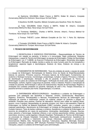 44
e) Saxhorne: GOLDMAN, Edwin Franco e SMITH, Walter M. Arban’s. Complete
Conservatory Method for Eufonium. Nova Iorque: Ed Carl Fisher.
f) Saxofone: KLOSÉ, Hyacithe. Método Completo para Saxafone. Paris: Ed. Reoordi.
g) Tuba: GOLDMAN, Edwin Franco e SMITH, Walter M. Arban’s. Complete
Conservatory Method for Bass. Nova Iorque: Ed Carl Fisher.
h) Trombone: RANDALL, Charles e MATIA, Simone. Arban’s. Famous Method for
Trombone. Nova Iorque: Ed. Carl Fisher.
i) Trompa: THEVET, Lucien. Méthode Complète de Cor. Vol. 1. Paris: Ed. Alphonse
Leduc.
j) Trompete: GOLDMAN, Edwin Franco e SMITH, Walter M. Arban’s. Complete
Conservatory Method for Trumpet. Nova Iorque: Ed Carl Fisher.
f. TÉCNICO EM ENFERMAGEM
1) DEONTOLOGIA E EXERCÍCIO PROFISSIONAL - Responsabilidade do Técnico de
Enfermagem em relação ao paciente, à família e à comunidade; Sigilo profissional; Relações
interpessoais, o papel do Técnico de Enfermagem na equipe de Enfermagem; Código de Deontologia
de Enfermagem; Lei nº 7.498/86, do Exercíco Profissional da Enfermagem: Dimensões ético-legais
na Enfermagem; Remoção de órgãos, tecidos e partes do corpo humano para fins de transplante e
terapêuticos: aspectos legais e deontológicos; Estatuto do Idoso, Estatuto da criança e do
adolescente.
2) FUNDAMENTOS DE ENFERMAGEM - Tipos de unidades de saúde, a equipe de saúde
e a equipe de Enfermagem; Normatização do Sistema Único de Saúde do Brasil;Necessidades
básicas do paciente; Primeiros socorros ;Princípios básicos de Enfermagem; Fundamentos de
anatomia e fisiologia humanas, microbiologia, parasitologia, nutrição e higiene; Princípios e métodos
de desinfecção e esterilização; Admissão e alta do paciente; A participação do Técnico de
Enfermagem no plano de cuidados de Enfermagem; Verificação de sinais vitais, peso e mensuração;
Alimentação, conforto, higiene e segurança do paciente, meios e métodos; Preparo e manutenção da
unidade do paciente; Administração e cálculo de medicamentos; Noções de farmacologia; Registro e
anotações dos cuidados prestados ao paciente; Aplicação de calor e frio; Terapia intravenosa; O
paciente terminal e cuidados pós-morte; Oxigenioterapia; e Curativos.
3) ENFERMAGEM MÉDICO-CIRÚRGICA - Assistência e cuidados de Enfermagem a
pacientes com patologias dos Aparelhos e Sistemas: Urinário, Cardiovascular, Respiratório,
Digestivo, Endócrino, Hematopoético e Nervoso; Procedimentos técnicos de enfermagem para
realização de exames e tratamentos: preparo do material, preparo do paciente e preparo do
ambiente; Posições para exames; Exames de laboratório: técnica para coleta de material (fezes,
escarro, urina e sangue); Necessidades do paciente cirúrgico: pré, trans e pós-operatório; Papel da
Enfermagem na Central de Material Esterilizado (CME): conceitos, preparo, uso e cuidado com
materiais esterilizados; Atendimento de Enfermagem na Unidade de Recuperação Anestésica e de
Cuidado Intensivo; Tipos de lesões cutâneas e curativos; Assistência e cuidados de Enfermagem em
socorros de emergência em casos de queimadura, intoxicações, desidratação, choques, traumas,
corpo estranho e hemorragia; Acidentes ofídicos e com animais peçonhentos (ofídios, escorpiões,
aracnídeos, lonomia e outras lagartas); Infecção Hospitalar: Participação do Técnico de Enfermagem
na prevenção da Infecção Hospitalar; Convulsões; Reanimação cardiopulmonar; Assistência de
Enfermagem na profilaxia e tratamento das doenças infecciosas, parasitária e sexualmente
transmissíveis: Malária, Aids, Hanseníase, Sarampo, Tuberculose, Hepatites, Meningite, Doenças
parasitárias; Infecções entéricas; NPP (Nutrição Parenteral Prolongada) e NE (Nutrição Enteral):
indicações, preparo e cuidados de Enfermagem para administração.
 
