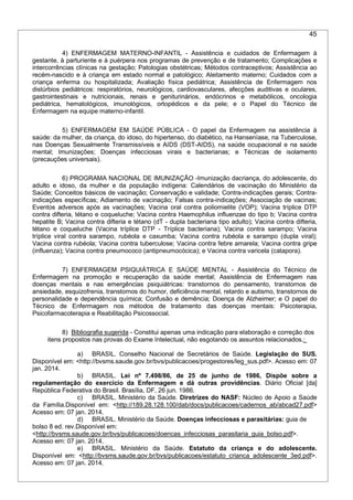 45
4) ENFERMAGEM MATERNO-INFANTIL - Assistência e cuidados de Enfermagem à
gestante, à parturiente e à puérpera nos programas de prevenção e de tratamento; Complicações e
intercorrências clínicas na gestação; Patologias obstétricas; Métodos contraceptivos; Assistência ao
recém-nascido e à criança em estado normal e patológico; Aleitamento materno; Cuidados com a
criança enferma ou hospitalizada; Avaliação física pediátrica; Assistência de Enfermagem nos
distúrbios pediátricos: respiratórios, neurológicos, cardiovasculares, afecções auditivas e oculares,
gastrointestinais e nutricionais, renais e geniturinários, endócrinos e metabólicos, oncologia
pediátrica, hematológicos, imunológicos, ortopédicos e da pele; e o Papel do Técnico de
Enfermagem na equipe materno-infantil.
5) ENFERMAGEM EM SAÚDE PÚBLICA - O papel da Enfermagem na assistência à
saúde: da mulher, da criança, do idoso, do hipertenso, do diabético, na Hanseníase, na Tuberculose,
nas Doenças Sexualmente Transmissíveis e AIDS (DST-AIDS), na saúde ocupacional e na saúde
mental; Imunizações; Doenças infecciosas virais e bacterianas; e Técnicas de isolamento
(precauções universais).
6) PROGRAMA NACIONAL DE IMUNIZAÇÃO -Imunização dacriança, do adolescente, do
adulto e idoso, da mulher e da população indígena: Calendários de vacinação do Ministério da
Saúde; Conceitos básicos de vacinação; Conservação e validade; Contra-indicações gerais; Contra-
indicações específicas; Adiamento de vacinação; Falsas contra-indicações; Associação de vacinas;
Eventos adversos após as vacinações; Vacina oral contra poliomielite (VOP); Vacina tríplice DTP
contra difteria, tétano e coqueluche; Vacina contra Haemophilus influenzae do tipo b; Vacina contra
hepatite B; Vacina contra difteria e tétano (dT - dupla bacteriana tipo adulto); Vacina contra difteria,
tétano e coqueluche (Vacina tríplice DTP - Tríplice bacteriana); Vacina contra sarampo; Vacina
tríplice viral contra sarampo, rubéola e caxumba; Vacina contra rubéola e sarampo (dupla viral);
Vacina contra rubéola; Vacina contra tuberculose; Vacina contra febre amarela; Vacina contra gripe
(influenza); Vacina contra pneumococo (antipneumocócica); e Vacina contra varicela (catapora).
7) ENFERMAGEM PSIQUIÁTRICA E SAÚDE MENTAL - Assistência do Técnico de
Enfermagem na promoção e recuperação da saúde mental; Assistência de Enfermagem nas
doenças mentais e nas emergências psiquiátricas: transtornos do pensamento, transtornos de
ansiedade, esquizofrenia, transtornos do humor, deficiência mental, retardo e autismo, transtornos de
personalidade e dependência química; Confusão e demência; Doença de Alzheimer; e O papel do
Técnico de Enfermagem nos métodos de tratamento das doenças mentais: Psicoterapia,
Psicofarmacoterapia e Reabilitação Psicossocial.
8) Bibliografia sugerida - Constitui apenas uma indicação para elaboração e correção dos
itens propostos nas provas do Exame Intelectual, não esgotando os assuntos relacionados.:
a) BRASIL. Conselho Nacional de Secretários de Saúde. Legislação do SUS.
Disponível em: <http://bvsms.saude.gov.br/bvs/publicacoes/progestores/leg_sus.pdf>. Acesso em: 07
jan. 2014.
b) BRASIL. Lei nº 7.498/86, de 25 de junho de 1986, Dispõe sobre a
regulamentação do exercício da Enfermagem e dá outras providências. Diário Oficial [da]
República Federativa do Brasil. Brasília, DF, 26 jun. 1986.
c) BRASIL. Ministério da Saúde. Diretrizes do NASF: Núcleo de Apoio a Saúde
da Família.Disponível em: <http://189.28.128.100/dab/docs/publicacoes/cadernos_ab/abcad27.pdf>
Acesso em: 07 jan. 2014.
d) BRASIL. Ministério da Saúde. Doenças infecciosas e parasitárias: guia de
bolso 8 ed. rev.Disponível em:
<http://bvsms.saude.gov.br/bvs/publicacoes/doencas_infecciosas_parasitaria_guia_bolso.pdf>.
Acesso em: 07 jan. 2014.
e) BRASIL. Ministério da Saúde. Estatuto da criança e do adolescente.
Disponível em: <http://bvsms.saude.gov.br/bvs/publicacoes/estatuto_crianca_adolescente_3ed.pdf>.
Acesso em: 07 jan. 2014.
 