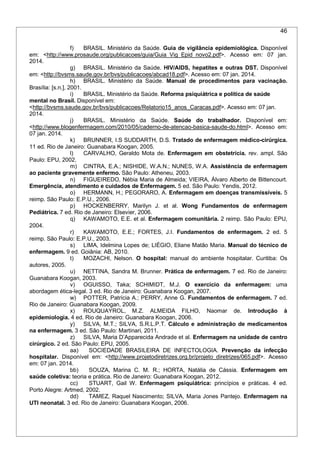 46
f) BRASIL. Ministério da Saúde. Guia de vigilância epidemiológica. Disponível
em: <http://www.prosaude.org/publicacoes/guia/Guia_Vig_Epid_novo2.pdf>. Acesso em: 07 jan.
2014.
g) BRASIL. Ministério da Saúde. HIV/AIDS, hepatites e outras DST. Disponível
em: <http://bvsms.saude.gov.br/bvs/publicacoes/abcad18.pdf>. Acesso em: 07 jan. 2014.
h) BRASIL. Ministério da Saúde. Manual de procedimentos para vacinação.
Brasília: [s.n.], 2001.
i) BRASIL. Ministério da Saúde. Reforma psiquiátrica e política de saúde
mental no Brasil. Disponível em:
<http://bvsms.saude.gov.br/bvs/publicacoes/Relatorio15_anos_Caracas.pdf>. Acesso em: 07 jan.
2014.
j) BRASIL. Ministério da Saúde. Saúde do trabalhador. Disponível em:
<http://www.blogenfermagem.com/2010/05/caderno-de-atencao-basica-saude-do.html>. Acesso em:
07 jan. 2014.
k) BRUNNER, I.S SUDDARTH, D.S. Tratado de enfermagem médico-cirúrgica.
11 ed. Rio de Janeiro: Guanabara Koogan, 2005.
l) CARVALHO, Geraldo Mota de. Enfermagem em obstetrícia. rev. ampl. São
Paulo: EPU, 2002.
m) CINTRA, E.A.; NISHIDE, W.A.N.; NUNES, W.A. Assistência de enfermagem
ao paciente gravemente enfermo. São Paulo: Atheneu, 2003.
n) FIGUEIREDO, Nébia Maria de Almeida; VIEIRA, Álvaro Alberto de Bittencourt.
Emergência, atendimento e cuidados de Enfermagem. 5 ed. São Paulo: Yendis, 2012.
o) HERMANN, H.; PEGORARO, A. Enfermagem em doenças transmissíveis. 5
reimp. São Paulo: E.P.U., 2006.
p) HOCKENBERRY, Marilyn J. et al. Wong Fundamentos de enfermagem
Pediátrica. 7 ed. Rio de Janeiro: Elsevier, 2006.
q) KAWAMOTO, E.E. et al. Enfermagem comunitária. 2 reimp. São Paulo: EPU,
2004.
r) KAWAMOTO, E.E.; FORTES, J.I. Fundamentos de enfermagem. 2 ed. 5
reimp. São Paulo: E.P.U., 2003.
s) LIMA, Idelmina Lopes de; LIÉGIO, Eliane Matão Maria. Manual do técnico de
enfermagem. 9 ed. Goiânia: AB, 2010.
t) MOZACHI, Nelson. O hospital: manual do ambiente hospitalar. Curitiba: Os
autores, 2005.
u) NETTINA, Sandra M. Brunner. Prática de enfermagem. 7 ed. Rio de Janeiro:
Guanabara Koogan, 2003.
v) OGUISSO, Taka; SCHIMIDT, M.J. O exercício da enfermagem: uma
abordagem ética-legal. 3 ed. Rio de Janeiro: Guanabara Koogan, 2007.
w) POTTER, Patrícia A.; PERRY, Anne G. Fundamentos de enfermagem. 7 ed.
Rio de Janeiro: Guanabara Koogan, 2009.
x) ROUQUAYROL, M.Z. ALMEIDA FILHO, Naomar de. Introdução à
epidemiologia. 4 ed. Rio de Janeiro: Guanabara Koogan, 2006.
y) SILVA, M.T.; SILVA, S.R.L.P.T. Cálculo e administração de medicamentos
na enfermagem. 3 ed. São Paulo: Martinari, 2011.
z) SILVA, Maria D’Apparecida Andrade et al. Enfermagem na unidade de centro
cirúrgico. 2 ed. São Paulo: EPU, 2005.
aa) SOCIEDADE BRASILEIRA DE INFECTOLOGIA. Prevenção da infecção
hospitalar. Disponível em: <http://www.projetodiretrizes.org.br/projeto_diretrizes/065.pdf>. Acesso
em: 07 jan. 2014.
bb) SOUZA, Marina C. M. R.; HORTA, Natália de Cássia. Enfermagem em
saúde coletiva: teoria e prática. Rio de Janeiro: Guanabara Koogan, 2012.
cc) STUART, Gail W. Enfermagem psiquiátrica: princípios e práticas. 4 ed.
Porto Alegre: Artmed, 2002.
dd) TAMEZ, Raquel Nascimento; SILVA, Maria Jones Pantejo. Enfermagem na
UTI neonatal. 3 ed. Rio de Janeiro: Guanabara Koogan, 2006.
 