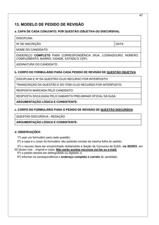 47
13. MODELO DE PEDIDO DE REVISÃO
a. CAPA DE CADA CONJUNTO, POR QUESTÃO (OBJETIVA OU DISCURSIVA).
DISCIPLINA:
Nº DE INSCRIÇÃO DATA:
NOME DO CANDIDATO:
ENDEREÇO COMPLETO PARA CORRESPONDÊNCIA (RUA, LOGRADOURO, NÚMERO,
COMPLEMENTO, BAIRRO, CIDADE, ESTADO E CEP):
ASSINATURA DO CANDIDATO:
b. CORPO DO FORMULÁRIO PARA CADA PEDIDO DE REVISÃO DE QUESTÃO OBJETIVA
DISCIPLINA E Nº DA QUESTÃO CUJO RECURSO FOR INTERPOSTO:
TRANSCRIÇÃO DA QUESTÃO E DO ITEM CUJO RECURSO FOR INTERPOSTO:
RESPOSTA MARCADA PELO CANDIDATO:
RESPOSTA DIVULGADA PELO GABARITO PRELIMINAR OFICIAL DA EsSA:
ARGUMENTAÇÃO LÓGICA E CONSISTENTE:
c. CORPO DO FORMULÁRIO PARA O PEDIDO DE REVISÃO DE QUESTÃO DISCURSIVA
QUESTÃO DISCURSIVA - REDAÇÃO
ARGUMENTAÇÃO LÓGICA E CONSISTENTE:
d. OBSERVAÇÕES:
1ª) usar um formulário para cada questão;
2ª) a capa e o corpo do formulário não poderão constar da mesma folha do pedido;
3ª) o recurso deve ser encaminhado diretamente à Seção de Concurso da EsSA, via SEDEX, em
02 (duas) vias – original e cópia. Não serão aceitos recursos via fax ou e-mail;
5ª) o pedido deverá ser datilografado ou digitado; e
6ª) informar na correspondência o endereço completo e correto do candidato.
 