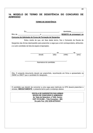 48
14. MODELO DE TERMO DE DESISTÊNCIA DO CONCURSO DE
ADMISSÃO
TERMO DE DESISTÊNCIA
Eu,___________________________________, identidade_____________,
filho de ________________________e ____________________, DESISTO de prosseguir no
Concurso de Admissão do Curso de Formação de Sargentos.
Estou ciente de que, em face deste termo, fica o Comando da Escola de
Sargentos das Armas desimpedido para preencher a vaga que a mim corresponderia, atribuindo-
a a outro candidato da lista de espera (majoração).
______________________, _____ de _______________ de ______
(local) (dia) (mês) (ano)
_____________________________________________.
Assinatura do candidato
Obs: O presente documento deverá ser preenchido, reconhecido em firma e apresentado na
OMSE ou OMCT que o candidato for designado.
O candidato que desistir de concorrer a uma vaga para matrícula no CFS deverá preencher e
remeter, IMEDIATAMENTE, o presente termo para o endereço abaixo:
ESCOLA DE SARGENTOS DAS ARMAS
SEÇÃO DE CONCURSO E ADMISSÃO
Av. Sete de Setembro, nº 628, Centro
CEP 37410-000 – Três Corações – MG
Ou pelo Fax: (35) 3239-4279/4341
 