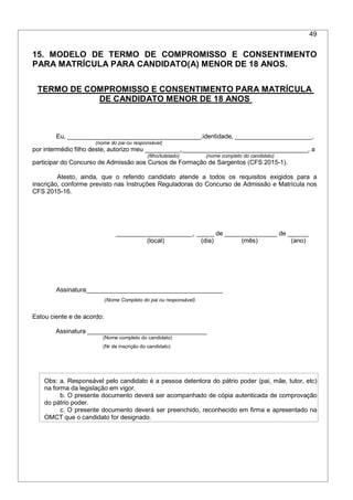 49
15. MODELO DE TERMO DE COMPROMISSO E CONSENTIMENTO
PARA MATRÍCULA PARA CANDIDATO(A) MENOR DE 18 ANOS.
TERMO DE COMPROMISSO E CONSENTIMENTO PARA MATRÍCULA
DE CANDIDATO MENOR DE 18 ANOS
Eu, ______________________________________,identidade, ______________________,
(nome do pai ou responsável)
por intermédio filho deste, autorizo meu __________,____________________________________, a
(filho/tutelado) (nome completo do candidato)
participar do Concurso de Admissão aos Cursos de Formação de Sargentos (CFS 2015-1).
Atesto, ainda, que o referido candidato atende a todos os requisitos exigidos para a
inscrição, conforme previsto nas Instruções Reguladoras do Concurso de Admissão e Matrícula nos
CFS 2015-16.
______________________, _____ de _______________ de ______
(local) (dia) (mês) (ano)
Assinatura_______________________________________
(Nome Completo do pai ou responsável)
Estou ciente e de acordo:
Assinatura __________________________________
(Nome completo do candidato)
(Nr de inscrição do candidato)
Obs: a. Responsável pelo candidato é a pessoa detentora do pátrio poder (pai, mãe, tutor, etc)
na forma da legislação em vigor.
b. O presente documento deverá ser acompanhado de cópia autenticada de comprovação
do pátrio poder.
c. O presente documento deverá ser preenchido, reconhecido em firma e apresentado na
OMCT que o candidato for designado.
 
