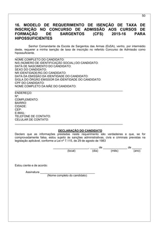 50
16. MODELO DE REQUERIMENTO DE ISENÇÃO DE TAXA DE
INSCRIÇÃO NO CONCURSO DE ADMISSÃO AOS CURSOS DE
FORMAÇÃO DE SARGENTOS (CFS) 2015-16 PARA
HIPOSSUFICIENTES
Senhor Comandante da Escola de Sargentos das Armas (EsSA), venho, por intermédio
deste, requerer a minha isenção de taxa de inscrição no referido Concurso de Admissão como
hipossuficiente.
___________________________________________________________________
NOME COMPLETO DO CANDIDATO:
NIS (NÚMERO DE IDENTIFICAÇÃO SOCIAL) DO CANDIDATO:
DATA DE NASCIMENTO DO CANDIDATO:
SEXO DO CANDIDATO:
NR IDENTIDADE/RG DO CANDIDATO:
DATA DA EMISSÃO DA IDENTIDADE DO CANDIDATO:
SIGLA DO ÓRGÃO EMISSOR DA IDENTIDADE DO CANDIDATO:
CPF DO CANDIDATO:
NOME COMPLETO DA MÃE DO CANDIDATO:
___________________________________________________________________
ENDEREÇO:
Nº:
COMPLEMENTO:
BAIRRO:
CIDADE:
CEP:
E-MAIL:
TELEFONE DE CONTATO:
CELULAR DE CONTATO:
___________________________________________________________________
DECLARAÇÃO DO CANDIDATO
Declaro que as informações prestadas neste requerimento são verdadeiras e que, se for
comprovadamente falsa, estou sujeito às sanções administrativas, civis e criminais previstas na
legislação aplicável, conforme a Lei nº 7.115, de 29 de agosto de 1983
______________________, _____ de _______________ de ______
(local) (dia) (mês) (ano)
Estou ciente e de acordo:
Assinatura __________________________________
(Nome completo do candidato)
 