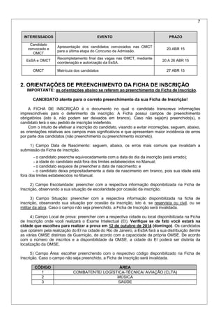 7
INTERESSADOS EVENTO PRAZO
Candidato
convocado e
OMCT
Apresentação dos candidatos convocados nas OMCT
para a última etapa do Concurso de Admissão.
20 ABR 15
EsSA e OMCT
Recompletamento final das vagas nas OMCT, mediante
coordenação e autorização da EsSA.
20 A 26 ABR 15
OMCT Matrícula dos candidatos 27 ABR 15
2. ORIENTAÇÕES DE PREENCHIMENTO DA FICHA DE INSCRIÇÃO
IMPORTANTE: as orientações abaixo se referem ao preenchimento da Ficha de Inscrição.
CANDIDATO atente para o correto preenchimento da sua Ficha de Inscrição!
A FICHA DE INSCRIÇÃO é o documento no qual o candidato transcreve informações
imprescindíveis para o deferimento da inscrição. A Ficha possui campos de preenchimento
obrigatórios (isto é, não podem ser deixados em branco). Caso não seja(m) preenchido(s), o
candidato terá o seu pedido de inscrição indeferido.
Com o intuito de efetivar a inscrição do candidato, visando a evitar incorreções, seguem, abaixo,
as orientações relativas aos campos mais significativos e que apresentam maior incidência de erros
por parte dos candidatos (não preenchimento ou preenchimento incorreto).
1) Campo Data de Nascimento: seguem, abaixo, os erros mais comuns que invalidam a
submissão da Ficha de Inscrição.
- o candidato preenche equivocadamente com a data do dia da inscrição (está errado);
- a idade do candidato está fora dos limites estabelecidos no Manual;
- o candidato esquece de preencher a data de nascimento; e
- o candidato deixa propositadamente a data de nascimento em branco, pois sua idade está
fora dos limites estabelecidos no Manual.
2) Campo Escolaridade: preencher com a respectiva informação disponibilizada na Ficha de
Inscrição, observando a sua situação de escolaridade por ocasião da inscrição.
3) Campo Situação: preencher com a respectiva informação disponibilizada na ficha de
inscrição, observando sua situação por ocasião da inscrição, isto é, se reservista ou civil, ou se
militar da ativa. Caso o campo não seja preenchido, a Ficha de Inscrição será invalidada.
4) Campo Local de prova: preencher com a respectiva cidade ou local disponibilizada na Ficha
de Inscrição onde você realizará o Exame Intelectual (EI). Verifique se de fato você estará na
cidade que escolheu para realizar a prova em 12 de outubro de 2014 (domingo). Os candidatos
que optarem pela realização do EI na cidade do Rio de Janeiro, a EsSA fará a sua distribuição dentre
as várias OMSE distintas da Guarnição, de acordo com a capacidade da própria OMSE. De acordo
com o número de inscritos e a disponibilidade da OMSE, a cidade do EI poderá ser distinta da
localização da OMSE,
5) Campo Área: escolher preenchendo com o respectivo código disponibilizado na Ficha de
Inscrição. Caso o campo não seja preenchido, a Ficha de Inscrição será invalidada.
CÓDIGO ÁREA
1 COMBATENTE/ LOGÍSTICA-TÉCNICA/ AVIAÇÃO (CLTA)
2 MÚSICA
3 SAÚDE
 