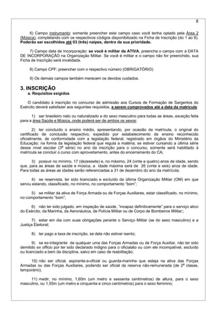 8
6) Campo instrumento: somente preencher este campo caso você tenha optado pela Área 2
(Música), completando com os respectivos códigos disponibilizado na Ficha de Inscrição (do 1 ao 9).
Poderão ser escolhidos até 03 (três) naipes, dentro da sua prioridade.
7) Campo data de Incorporação: se você é militar da ATIVA, preencha o campo com a DATA
DE INCORPORAÇÃO na Organização Militar. Se você é militar e o campo não for preenchido, sua
Ficha de Inscrição será invalidada.
8) Campo CPF: preencher com o respectivo número (OBRIGATÓRIO)
9) Os demais campos também merecem os devidos cuidados.
3. INSCRIÇÃO
a. Requisitos exigidos
O candidato à inscrição no concurso de admissão aos Cursos de Formação de Sargentos do
Exército deverá satisfazer aos seguintes requisitos, a serem comprovados até a data da matrícula:
1) ser brasileiro nato ou naturalizado e do sexo masculino para todas as áreas, exceção feita
para a área Saúde e Música, onde poderá ser de ambos os sexos;
2) ter concluído o ensino médio, apresentando, por ocasião da matrícula, o original do
certificado de conclusão respectivo, expedido por estabelecimento de ensino reconhecido
oficialmente, de conformidade com a legislação federal, registrado em órgãos do Ministério da
Educação; na forma da legislação federal que regula a matéria; se estiver cursando a última série
desse nível escolar (3a
série) no ano da inscrição para o concurso, somente será habilitado à
matrícula se concluir o curso com aproveitamento, antes do encerramento do CA;
3) possuir no mínimo, 17 (dezessete) e, no máximo, 24 (vinte e quatro) anos de idade, sendo
que, para as áreas de saúde e música, a idade máxima será de 26 (vinte e seis) anos de idade.
Para todas as áreas as idades serão referenciadas a 31 de dezembro do ano da matrícula;
4) se reservista, ter sido licenciado e excluído da última Organização Militar (OM) em que
serviu estando, classificado, no mínimo, no comportamento “bom”;
5) se militar da ativa de Força Armada ou de Forças Auxiliares, estar classificado, no mínimo,
no comportamento “bom”;
6) não ter sido julgado, em inspeção de saúde, “incapaz definitivamente” para o serviço ativo
do Exército, da Marinha, da Aeronáutica, de Polícia Militar ou de Corpo de Bombeiros Militar;;
7) estar em dia com suas obrigações perante o Serviço Militar (se do sexo masculino) e a
Justiça Eleitoral;
8) ter pago a taxa de inscrição, se dela não estiver isento;
9) se ex-integrante de qualquer uma das Forças Armadas ou de Força Auxiliar, não ter sido
demitido ex officio por ter sido declarado indigno para o oficialato ou com ele incompatível, excluído
ou licenciado a bem da disciplina, salvo em caso de reabilitação;
10) não ser oficial, aspirante-a-oficial ou guarda-marinha que esteja na ativa das Forças
Armadas ou das Forças Auxiliares, podendo ser oficial da reserva não-remunerada (de 2a
classe,
temporário);
11) medir, no mínimo, 1,60m (um metro e sessenta centímetros) de altura, para o sexo
masculino, ou 1,55m (um metro e cinquenta e cinco centímetros) para o sexo feminino;
 