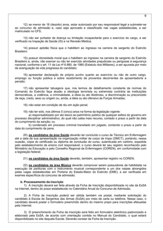 9
12) se menor de 18 (dezoito) anos, estar autorizado por seu responsável legal a submeter-se
ao concurso de admissão e, caso seja aprovado e classificado nas vagas estabelecidas, a ser
matriculado no CFS;
13) não ser portador de doença ou limitação incapacitante para o exercício do cargo, a ser
verificado na Inspeção de Saúde (IS) e na Revisão Médica;
14) possuir aptidão física que o habilitem ao ingresso na carreira de sargento do Exército
Brasileiro
15) possuir idoneidade moral que o habilitem ao ingresso na carreira de sargento do Exército
Brasileiro e, ainda, não exercer ou não ter exercido atividades prejudiciais ou perigosas à segurança
nacional, conforme o art. 11 da Lei nº 6.880, de 1980 (Estatuto dos Militares), a ser apurada por meio
de averiguação da vida pregressa do candidato;
16) apresentar declaração de próprio punho quanto ao exercício ou não de outro cargo,
emprego ou função pública e sobre recebimento de proventos decorrentes de aposentadoria e
pensão;
17) não apresentar tatuagens que, nos termos de detalhamento constante de normas do
Comando do Exército faça alusão a ideologia terrorista ou extremista contrária às instituições
democráticas, a violência, a criminalidade, a ideia ou ato libidinoso, a discriminação ou preconceito
de raça, credo, sexo ou origem ou, ainda, a ideia ou ato ofensivo às Forças Armadas;
18) não estar em condição de réu em ação penal;
19) não ter sido, nos últimos 5 (cinco) anos na forma da legislação vigente:
a) responsabilizado por ato lesivo ao patrimônio público de qualquer esfera do governo em
processo disciplinar administrativo, do qual não caiba mais recurso, contado o prazo a partir da data
do cumprimento da sanção; ou
b) condenado em processo criminal transitado em julgado, contando o prazo a partir da
data do cumprimento da pena.
20) os candidatos da área Saúde deverão ter concluído o curso de Técnico em Enfermagem
até a data de sua apresentação na organização militar de corpo de tropa (OMCT), portando, nessa
ocasião, cópia do certificado ou diploma de conclusão do curso, autenticada em cartório, expedida
pelo estabelecimento de ensino civil responsável; o curso deverá ter seu registro reconhecido pelo
Ministério da Educação e pelo Conselho Regional de Enfermagem (COREN), em conformidade com
a legislação federal;
21) os candidatos da área Saúde deverão, também, apresentar registro no COREN;
22) os candidatos da área Música deverão comprovar serem possuidores de habilidade na
execução de partituras com o instrumento musical correspondente a um dos naipes abrangidos
pelas vagas estabelecidas em Portaria do Estado-Maior do Exército (EME), a ser verificada em
exames específicos do concurso de admissão;
b. Processamento da inscrição
1) A inscrição deverá ser feita através da Ficha de Inscrição disponibilizada no site da EsSA
na Internet, dentro do prazo estabelecido no Calendário Anual do Concurso de Admissão.
2) A Ficha de Inscrição poderá ser obtida também via postal, mediante solicitação do
candidato à Escola de Sargentos das Armas (EsSA) por meio de carta ou telefone. Nesse caso, o
candidato deverá postar o formulário preenchido dentro do mesmo prazo para inscrições efetuadas
pela Internet.
3) O preenchimento da Ficha de Inscrição será feito em formulário eletrônico padronizado e
elaborado pela EsSA, de acordo com orientação contida no Manual do Candidato, o qual estará
disponibilizado no site daquela Escola. Deverão constar da Ficha de Inscrição:
 